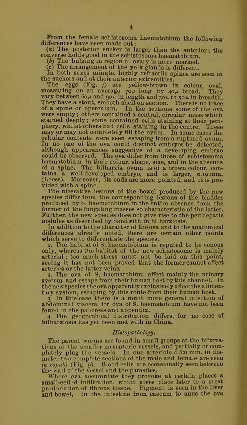 From the female schistosoma haematobium the followins differences have been made out: (а) The posterior sucker is larger than the anterior; the converse holds good in the schistosoma haematobium. (б) The bulging in region o ovary is more marked. (c) The arrangement of the yolk glands is different. In both sexes minute, highly retractile spines are seen in the suckers and at their anterior extremities. The eggs (Fig. 7) are yellow-brown in colour, oval, measuring on an average 70^1 long by 40 m broad. They vary between 6on and 90/x in length and 30M to 50M in breadth. They have a stout, smooth shell on section. There is no trace of a spine or operculum. In the sections some of the ova were empty; others contained a central, circular mass which stained deeply; some contained cells staining at their peri- phery, whilst others had cells staining in the centre. These may or may not completely fill the ovum. In some cases the cellular contents were seen escaping from a ruptured ovum. In no one of the ova could distinct embryos be detected, although appearances suggestive of a developing embryo could be observed. The ova differ from those of schistosoma haematobium in their colour, shape, si2e, and in the absence of a spine. The bilharzia ovum is of a brown colour, con- tains a well-developed embryo, and is larger, 0.19 mm. (Looss). Moreover, its ends are more pointed, and it is pro- vided with a spine. The ulcerative lesions of the bowel produced by the new species differ from the corresponding lesions of the bladder produced by S. haematobium in the entire absence from the former of the fungating masses so characteristic of the latter. Further, the new species does not give rise to the perihepatic nodules as described by Sand with in bilharziosis. In addition to the character of the ova and to the anatomical differences already noted, there are certain other points which serve to differentiate the species. I. The habitat of S. haematobium is reputed to be venous only, whereas the habitat of the new schistosome is mainly arterial; too much stress must not be laid on this point, seeing it has not been proved that the former cannot affect arteries or the latter veins. a. The ova of S. haematobium affect mainly the urinary system and escape from their human host by this channel. In thenewspecies theovaapparentlyexclusively aflfectthe alimen- tary system, escaping by this route from their human host. 3. In this case there is a much more general infection of abdominal viscera, for ova of S. haematobium have not been found in the pa-ioreas and appendix. 4. The geographical distribution differs, for no case of bilharziosis has yet been met with in China. His topa thology. The parent worms are found in small groups at the bifurca- tions of the smallrr mesenteric vessels, and partially or com- pletely plug the vessels. In one arteriole 0.621mm. in dia- meter two comp’ete sections of the male and female are seen in copula (Fig. 9). Blood cells are occasionally seen between the wall of the vessel and the parasites. Where ova accumulate they provoke at certain places a small-cell-'d infiltration, which gives place later to a great proiiieration of fibrous tissue. Pigment is seen in the liver and bowel. In the intestine from caecum to anus the ova