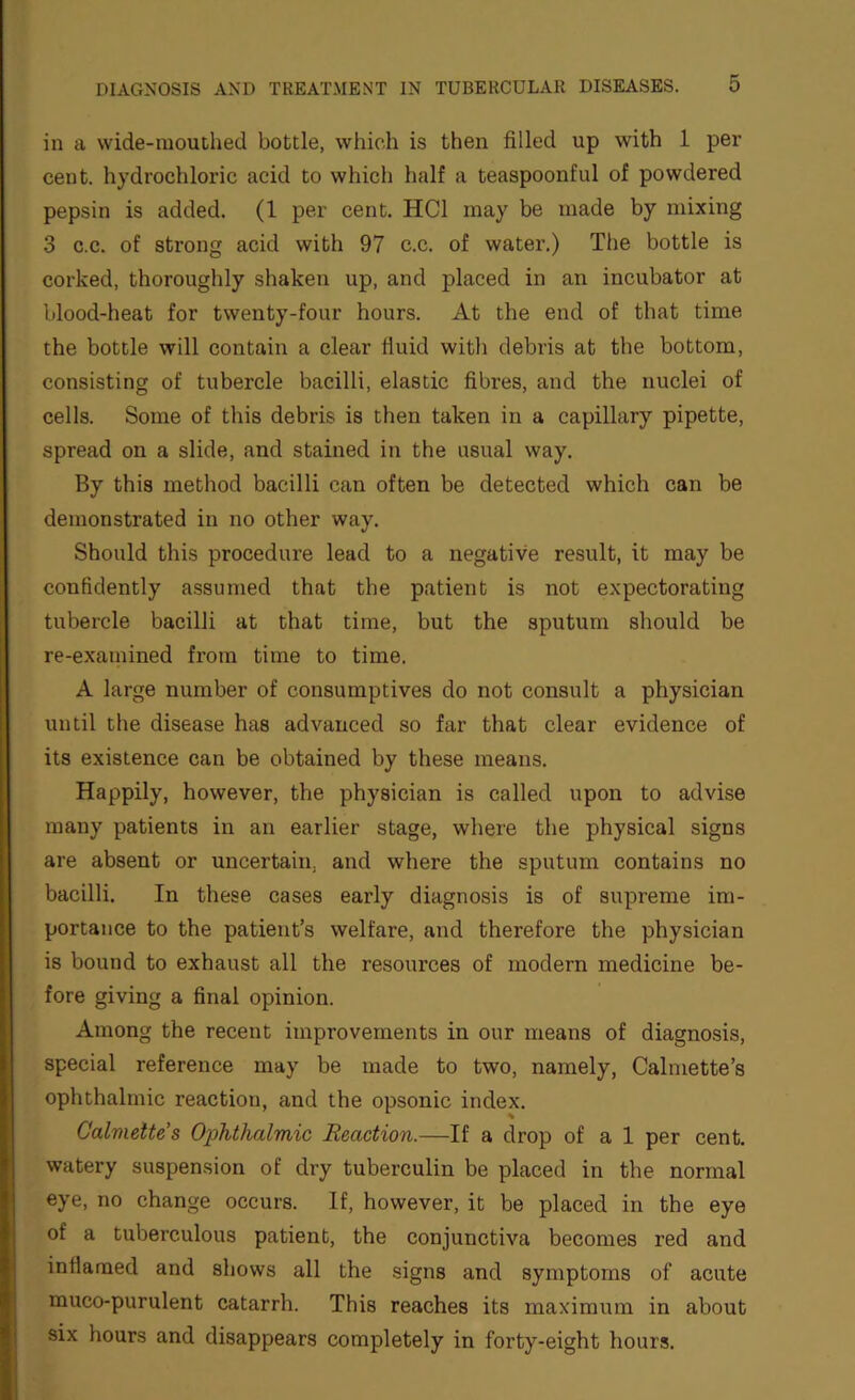 in a wide-mouthed bottle, which is then filled up with 1 per cent, hydrochloric acid to which half a teaspoonful of powdered pepsin is added. (1 per cent. HCl may be made by mixing 3 c.c. of sti’ong acid with 97 c.c. of water.) The bottle is corked, thoroughly shaken up, and placed in an incubator at blood-heat for twenty-four hours. At the end of that time the bottle will contain a clear fluid with debris at the bottom, consisting of tubercle bacilli, elastic fibres, and the nuclei of cells. Some of this debris is then taken in a capillary pipette, spread on a slide, and stained in the usual way. By this method bacilli can often be detected which can be demonstrated in no other way. Should this procedure lead to a negative result, it may be confidently a.ssumed that the patient is not expectorating tubercle bacilli at that time, but the sputum should be re-examined from time to time. A large number of consumptives do not consult a physician until the disease has advanced so far that clear evidence of its existence can be obtained by these means. Happily, however, the physician is called upon to advise many patients in an earlier stage, where the physical signs are absent or uncertain, and where the sputum contains no bacilli. In these cases early diagnosis is of supreme im- portance to the patient’s welfare, and therefore the physician is bound to exhaust all the resources of modern medicine be- fore giving a final opinion. Among the recent improvements in our means of diagnosis, special reference may be made to two, namely, Calmette’s ophthalmic reaction, and the opsonic index. Calmette’s Ophthalmic Reaction.—If a drop of a 1 per cent, watery suspension of dry tuberculin be placed in the normal eye, no change occurs. If, however, it be placed in the eye of a tuberculous patient, the conjunctiva becomes red and inflamed and shows all the signs and symptoms of acute muco-purulent catarrh. This reaches its maximum in about six hours and disappears completely in forty-eight hours.