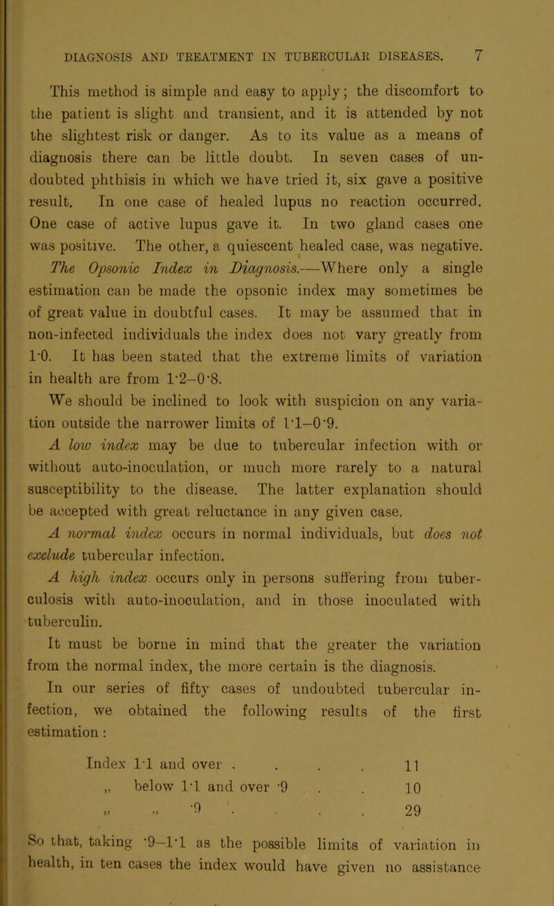 This method is simple and easy to apply; the discomfort to the patient is slight and transient, and it is attended by not the slightest risk or danger. As to its value as a means of diagnosis there can be little doubt. In seven cases of un- doubted phthisis in which we have tried it, six gave a positive result. In one case of healed lupus no reaction occurred. One case of active lupus gave it. In two gland cases one was positive. The other, a quiescent healed case, was negative. The Opsonic Index in Diagnosis.—Where only a single estimation can be made the opsonic index may sometimes be of great value in doubtful cases. It may be assumed that in nou-infected individuals the index does not vary greatly from 1‘0. It has been stated that the extreme limits of variation in health are from 1’2—0'8. We should be inclined to look with suspicion on any varia- tion outside the narrower limits of IT—0'9. A low index may be due to tubercular infection with or without auto-inoculation, or much more rarely to a natural susceptibility to the disease. The latter explanation should be accepted with great reluctance in any given case. A normal index occurs in normal individuals, but does not exclude tubercular infection. A high index occurs only in persons suffering from tuber- culosis with auto-inoculation, and in those inoculated with tuberculin. It must be borne in mind that the greater the variation from the normal index, the more certain is the diagnosis. In our series of fifty cases of undoubted tubercular in- fection, we obtained the following results of the first estimation : Index IT and over . . . 11 „ below IT and over ’9 . . 10 „ „ -9 . . . 29 So that, taking '9—IT as the possible limits of variation in health, in ten cases the index would have given no assistance