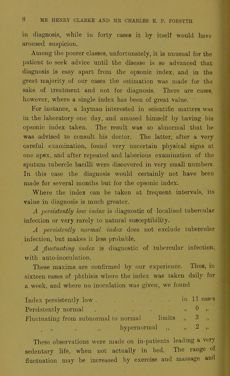in diagnosis, while in forty cases it by itself would have aroused suspicion. Among the poorer classes, unfortunately, it is unusual for the patient to seek advice until the disease is so advanced that diagnosis is easy apart from the opsonic index, and in the great majority of our cases the estimation was made for the sake of treatment and not for diagnosis. There are cases, however, where a single index has been of great value. For instance, a layman interested in scientific matters was in the laboratory one day, and amused himself by having his opsonic index taken. The result was so abnormal that he was advised to consult his doctor. The latter, after a very careful examination, found very uncertain physical signs at one apex, and after repeated and laborious examination of the sputum tubercle bacilli were discovered in very small numbers. In this case the diagnosis would certainly not have been made for several months but for the opsonic index. Where the index can be taken at frequent intervals, its value in diagnosis is much greater. A persistently low index is diagnostic of localised tubercular infection or very rarely to natural susceptibility. A persistently normal index does not exclude tubercular infection, but makes it less probable. A fluctuating index is diagnostic of tubercular infection, with auto-inoculation. These maxims are confirmed by our experience. Thus, in sixteen cases of phthisis where the index was taken daily for a week, and where no inoculation was given, we found Index persistently low . . . . . in 11 cases Persistently normal . . . • • -. 0 „ Fluctuating from subnormal to normal limits „ 3 „ „ ., ,, hypernormal ,, „ 2 „ These observations were made on in-patients leading a very sedentary life, when not actually in bed. The range of fluctuation may be increased by exercise and massage and