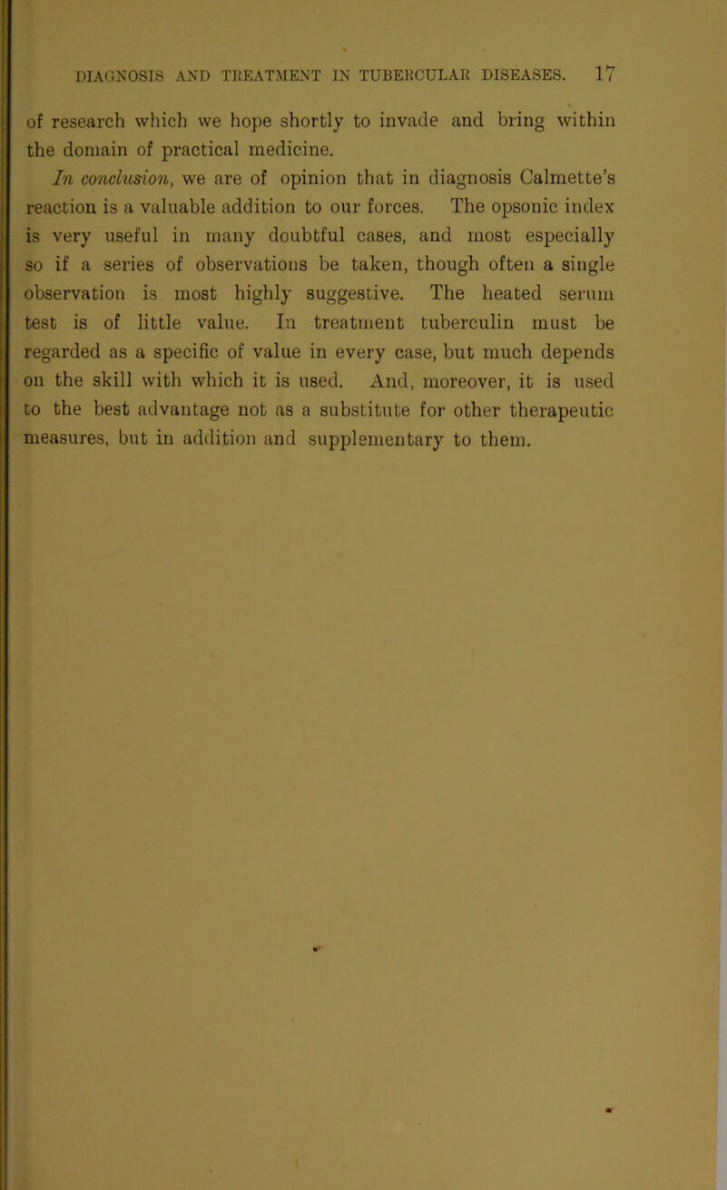 of research which we hope shortly to invade and bring within the domain of practical medicine. In conclusion, we are of opinion that in diagnosis Calmette’s reaction is a valuable addition to our forces. The opsonic index is very useful in many doubtful cases, and most especially so if a series of observations be taken, though often a single observation is most highly suggestive. The heated serum test is of little value. In treatment tuberculin must be regarded as a specific of value in every case, but much depends on the skill with which it is used. And, moreover, it is used to the best advantage not as a substitute for other thex’apeutic measures, but in addition and supplementary to them.