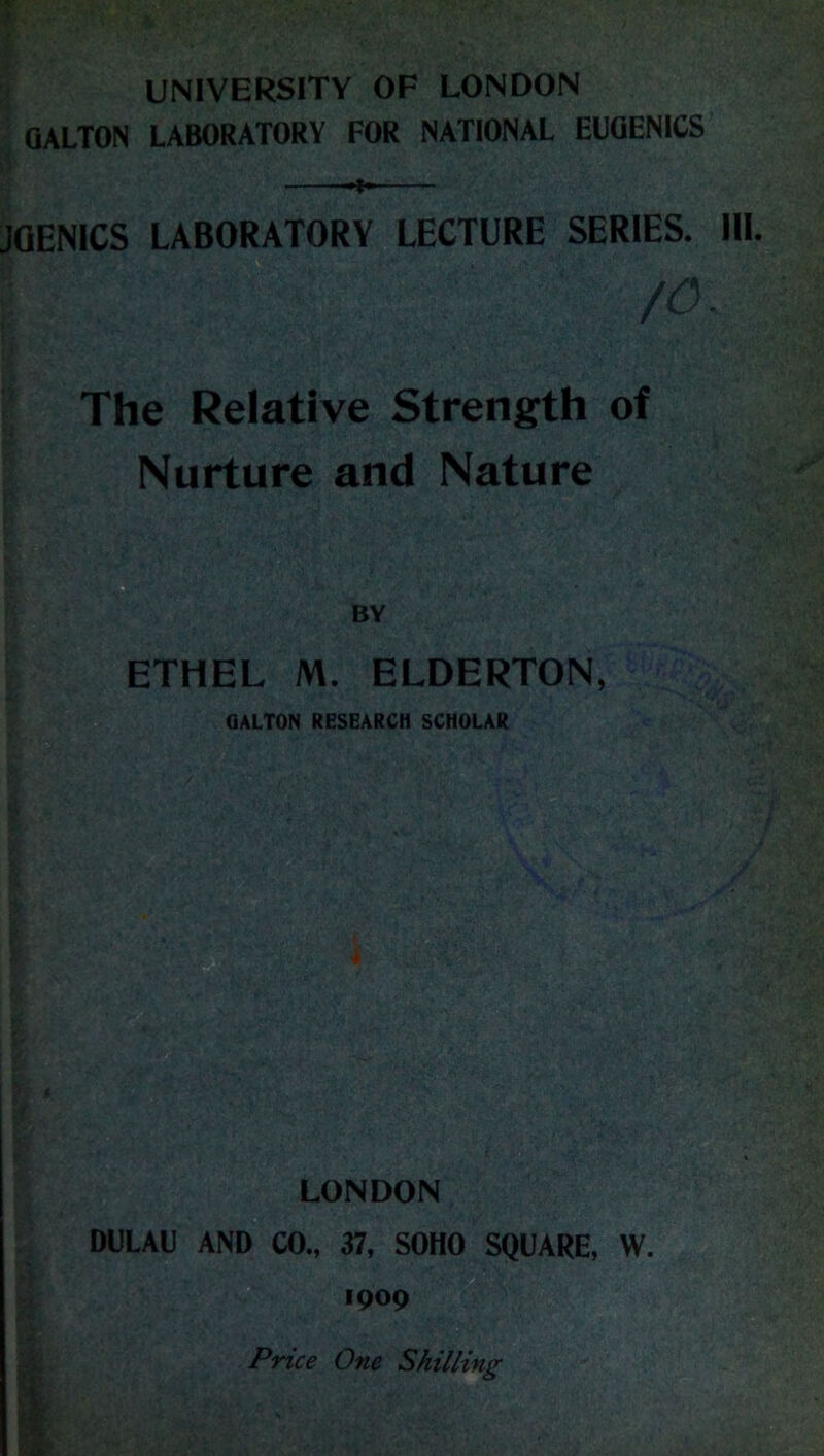 UNIVERSITY OF LONDON QALTON LABORATORY FOR NATIONAL EUGENICS JQENICS LABORATORY LECTURE SERIES. HI. /o. The Relative Strength of Nurture and Nature ETHEL M. ELDERTON, QALTON RESEARCH SCHOLAR Is LONDON DULAU AND CO., 37, SOHO SQUARE, W. 1909 Price One Shilling