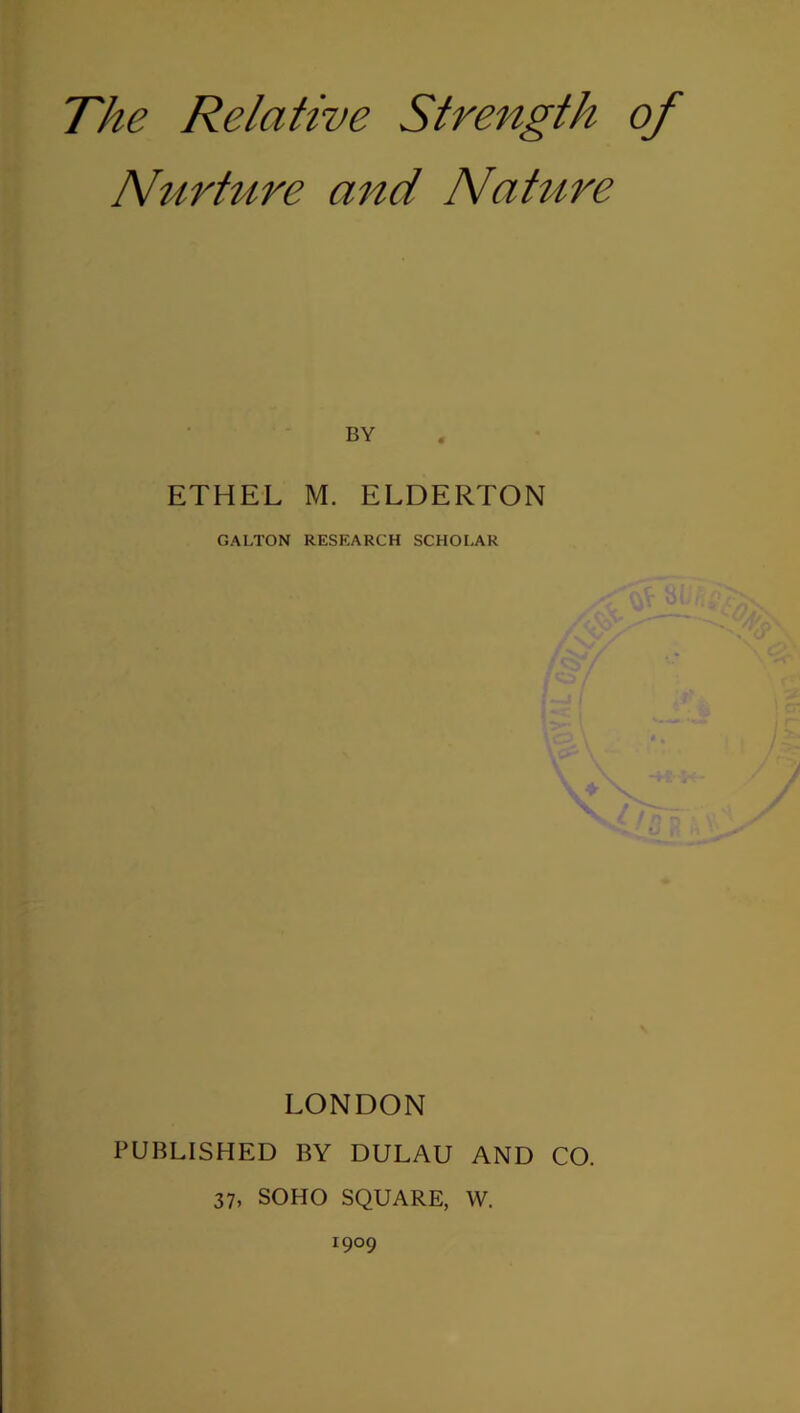 The Relative Strength of Nurture 07^(1 Nature BY ETHEL M. ELDERTON GALTON RESEARCH SCHOLAR LONDON PUBLISHED BY DULAU AND CO. 37, SOHO SQUARE, W. 1909