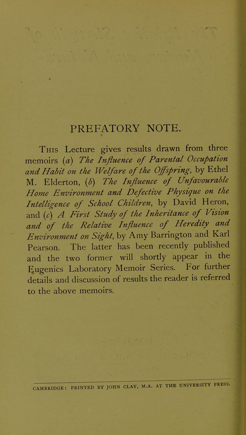 PREFATORY NOTE. This Lecture gives results drawn from three memoirs {a) The Influence of Pavental Occupation and Habit on the Welfare of the Offspring, by Ethel M. Elderton, {b) The Influence of Unfavourable Home Environment and Defective Physique on the Intelligence of School Children, by David Heron, and (c) A First Study of the Inheritance of Vision and of the Relative Influence of Heredity and Envii'onment on Sight, by Amy Barrington and Karl Pearson. The latter has been recently published and the two former will shortly appear in the Eugenics Laboratory Memoir Series. For further details and discussion of results the reader is referred to the above memoirs. CAMBRIDGE: PRINTED BY JOHN CLAY, M.A. AT THE UNIVERSITY PRESS.