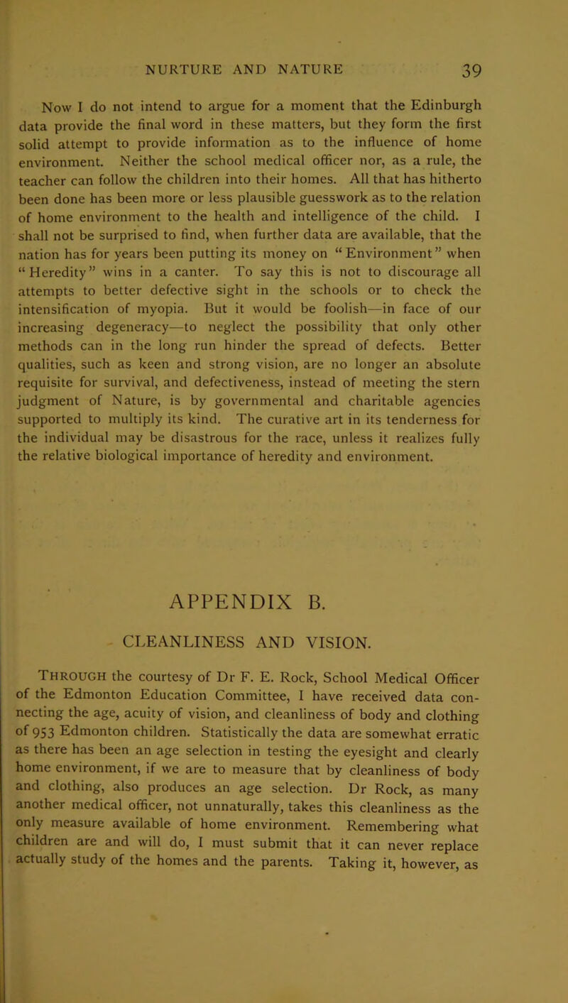 Now I do not intend to argue for a moment that the Edinburgh data provide the final word in these matters, but they form the first solid attempt to provide information as to the influence of home environment. Neither the school medical officer nor, as a rule, the teacher can follow the children into their homes. All that has hitherto been done has been more or less plausible guesswork as to the relation of home environment to the health and intelligence of the child. I shall not be surprised to find, when further data are available, that the nation has for years been putting its money on “Environment” when “Heredity” wins in a canter. To say this is not to discourage all attempts to better defective sight in the schools or to check the intensification of myopia. But it would be foolish—in face of our increasing degeneracy—to neglect the possibility that only other methods can in the long run hinder the spread of defects. Better qualities, such as keen and strong vision, are no longer an absolute requisite for survival, and defectiveness, instead of meeting the stern judgment of Nature, is by governmental and charitable agencies supported to multiply its kind. The curative art in its tenderness for the individual may be disastrous for the race, unless it realizes fully the relative biological importance of heredity and environment. APPENDIX B. CLEANLINESS AND VISION. Through the courtesy of Dr F. E. Rock, School Medical Officer of the Edmonton Education Committee, 1 have received data con- necting the age, acuity of vision, and cleanliness of body and clothing of 953 Edmonton children. Statistically the data are somewhat erratic as there has been an age selection in testing the eyesight and clearly home environment, if we are to measure that by cleanliness of body and clothing, also produces an age selection. Dr Rock, as many another medical officer, not unnaturally, takes this cleanliness as the only measure available of home environment. Remembering what children are and will do, I must submit that it can never replace actually study of the homes and the parents. Taking it, however, as