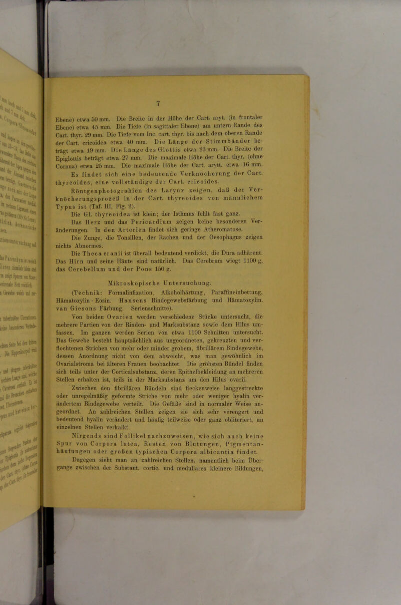 *'® Hä« ^ ‘Ha li I . «»tistlt ‘““*““'«fSDfkpa;si '“‘litk. Aete: sen. [“P«endiyaiist,tif]| '’Prea lieicl Heia and ™ ztigt Sparen vmStase; ■erirenale PeK raticL s litwebe weicli aiJ rer-! 1 rakerkalüse ITeeiitioceiL teine tonderea Perüde- ehtea Seite , Die ;ett -pQäl' I and ■ iwi- her* ,0#'^ ■ C Je» ,n der f Ebene) etwa 50 mm. Die Breite in der Höhe der Gart. aryt. (in frontaler Ebene) etwa 45 mm. Die Tiefe (in sagittaler Ebene) am untern Rande des Gart. thyr. 29 mm. Die Tiefe vom Inc. cart. thyr. bis nach dem oberen Rande der Gart, cricoidea etwa 40 mm. Die Länge der Stimmbänder be- trägt etwa 19 mm. Die Länge des Glottis etwa 23 mm. Die Breite der Epiglottis beträgt etwa 27 mm. Die maximale Höhe der Gart. thyr. (ohne Gornua) etwa 25 mm. Die maximale Höhe der Gart, arytt. etwa 16 mm. Es findet sich eine bedeutende Verknöcherung der Gart, thyreoides, eine vollständige der Gart, cricoides. Röntgenphotograhien des Larynx zeigen, daß der Ver- knöcherungsprozeß in der Gart, thyreoides von männlichem Typus ist (Taf. III, Fig. 2). Die Gl. thyreoidea ist klein; der Isthmus fehlt fast ganz. Das Herz und das Pericardium zeigen keine besonderen Ver- änderungen. In den Arterien findet sich geringe Atheromatose. Die Zunge, die TonsiUen, der Rachen und der Oesophagus zeigen nichts Abnormes. Die Theca cranii ist überall bedeutend verdickt, die Dura adhärent. Das flirn und seine Häute sind natürlich. Das Gerebrum wiegt 1100 g, das Gerebellum und der Pons 150 g. Mikroskopische Untersuchung. (Technik: Formalinfixation, Alkoholhärtung, Paraffineinbettung, Hämatoxylin - Eosin. Hansens Bindegewebsfärbung und Hämatoxylin. van Giesons Färbung. Serienschnitte). Von beiden Ovarien werden verschiedene Stücke untersucht, die mehrere Partien von der Rinden- und Marksubstanz sowie dem Hilus um- fassen. Im ganzen werden Serien von etwa 1100 Schnitten untersucht. Das Gewebe besteht hauptsächlich aus ungeordneten, gekreuzten und ver- flochtenen Strichen von mehr oder minder grobem, fibrillärem Bindegewebe, dessen Anordnung nicht von dem ab weicht, was man gewöhnlich im Ovarialstroma bei älteren Frauen beobachtet. Die gröbsten Bündel finden sich teils unter der Gorticalsubstanz, deren Epithelbekleidung an mehreren Stellen erhalten ist, teils in der Marksubstanz um den HUus ovarii. Zwischen den fibrillären Bündeln sind fleckenweise langgestreckte oder unregelmäßig geformte Striche von mehr oder weniger hyalin ver- ändertem Bindegewebe verteilt. Die Gefäße sind in normaler Weise an- geordnet. An zahlreichen Stellen zeigen sie sich sehr verengert und bedeutend hyalin verändert und häufig teilweise oder ganz obliteriert, an einzelnen Stellen verkalkt. Nirgends sind Follikel nachzuweisen, wie sich auch keine Spur von Gorpora lutea, Resten von Blutungen, Pigmentan- häufungen oder großen typischen Gorpora albicantia findet. Dagegen sieht man an zahlreichen Stellen, namentlich beim Über- gange zwischen der Substant. cortic. und meduUares kleinere Bildungen,