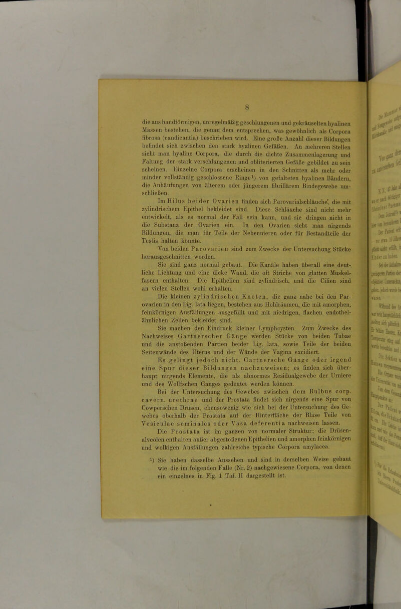 die aus bandförmigen, unregelmäßig gesclilungenen und gekräuselten hyalinen Massen bestehen, die genau dem entsprechen, was gewöhnlich als Corpora fii)rosa (candicantia) beschrieben wird. Eine große Anzahl dieser Bildungen befindet sich zwischen den stark hyalinen Gefäßen. An mehreren Stellen sieht man hyaline Corpora, die durch die dichte Zusammenlagerung und Faltung der stark verschlungenen und obliterierten Gefäße gebildet zu sein scheinen. Einzelne Coi-pora erscheinen in den Schnitten als mehr oder minder vollständig geschlossene Ringe i) von gefalteten hyalinen Bändern, die Anhäufungen von älterem oder jüngerem fibrillärem Bindegewebe um- schließen. Im Hilus beider Ovarien finden sich Parovarialschläuche* die mit zylindrischem Epithel bekleidet sind. Diese Schläuche sind nicht mehr entwickelt, als es normal der Fall sein kann, und sie dringen nicht in die Substanz der Ovarien ein. In den Ovarien sieht man nirgends Bildungen, die man für Teile der Nebennieren oder für Bestandteile der Testis halten könnte. Von beiden Parovarien sind zum Zwecke der Untersuchung Stücke herausgeschnitten worden. Sie sind ganz normal gebaut. Die Kanäle haben überall eine deut- liche Lichtung und eine dicke Wand, die oft Striche von glatten Muskel- fasern enthalten. Die EpitheHen sind zylindrisch, und die Cilien sind an vielen Stellen wohl erhalten. Die kleinen zylindrischen Knoten, die ganz nahe bei den Par- ovarien in den Lig. lata liegen, bestehen aus Hohlräumen, die mit amorphen, feinkörnigen Ausfällungen ausgefüUt und mit niedrigen, flachen endothel- ähnlichen Zellen bekleidet sind. Sie machen den Eindruck kleiner Lymphcysten. Zum Zwecke des Nachweises Gartnerseher Gänge werden Stücke von beiden Tubae und die anstoßenden Partien beider Lig. lata, sowie Teile der beiden Seitenwände des Uterus und der Wände der Vagina excidiert. Es gelingt jedoch nicht, Gartnersche Gänge oder irgend eine Spur dieser Bildungen nachzuweisen; es finden sich über- haupt nirgends Elemente, die als abnormes Residualgewebe der Urniere und des Wollfsehen Ganges gedeutet werden können. Bei der Untersuchung des Gewebes zwischen dem Bulbus corp. cavern. urethrae und der Prostata findet sich nirgends eine Spur von Cowperschen Drüsen, ebensowenig \vie sich bei der Untersuchung des Ge- webes oberhalb der Prostata auf der Hinterfiäche der Blase Teile von Vesiculae seminales oder Vasa deferentia nachweisen lassen. Die Prostata ist im ganzen von normaler Struktur; die Drüsen- alveolen enthalten außer abgestoßenen EpitheHen und amorphen femkörnigen und wolkigen Ausfällungen zahlreiche typische Corpora amylacea. ■^) Sie haben dasselbe Aussehen und sind in derselben Weise gebaut wie die im folgenden Falle (Nr. 2) nachgewiesene Corpora, von denen ein einzelnes in Fig. 1 Taf. II dargesteUt ist.