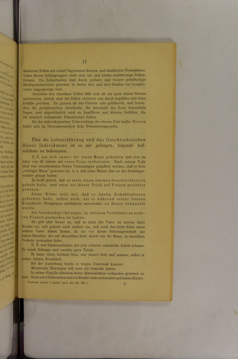  *^“*Pft!clni f il»e seniniifi fs CtTfties üi)ef iseo. tur. DifDiisij. !oi])Ofi imrlitti tindtt 9fli Fett- I «eEKB Steh ' Emile .\b- nttru iddie iirsliBeueeh-i ficjliti äbe# von i f ,de. ^ kleineren Zellen mit scharf begrenzten Kernen und dunklerem Protoplasma. Unter diesen Zellengruppen sieht man hin und wieder mehrkernige Zellen- formen. Die Zellenhaufen sind durch gröbere und feinere gefäßhaltige Bindegewebsstriche getrennt, in denen hier und dort Haufen von Lympho- cyten eingesprengt sind. Zwischen den einzelnen Zellen läßt sich oft ein ganz feines Stroma nachweisen, jedoch sind die Zellen meistens nur durch kapilläre und feine Gefäße getrennt. Im ganzen ist das Gewebe sehr gefäßreich, und beson- ders die peripherischen Abschnitte, die innerhalb der Zona fasciculata liegen, sind ungewöhnlich reich an kapillären und kleinen Gefäßen, die oft ziemlich bedeutende Dimensionen haben. Bei der mikroskopischen Untersuchung der oberen Pole beider Nieren findet sich im Nierenparenchym kein Nebennierengewebe. Über die Lebensführung und das Geschlechtsleben dieses Individuums ist es mir gelungen, folgende Auf- schlüsse zu bekommen. N. N. hat sich immer für einen Mann gehalten und sich im Alter von 28 Jahren mit einer Frau verheiratet. Nach seinem Tode sind von verschiedenen Seiten Vermutungen geäußert worden, daß er kein „richtiger Mann“ gewesen sei, u. a. soll seine Mutter dies zu der Schwieger- tochter gesagt haben. Es heißt jedoch, daß er stets einen starken Geschlechtstrieb gehabt habe, und zwar sei dieser Trieb auf Frauen gerichtet gewesen. Seine Witwe teilt mit, daß er häufig Kohabitationen gefordert habe, selbst noch, als er während seiner letzten Krankheit (Pemphigus exfoliativus universalis) zu Hause behandelt wurde. Sie beschuldigt ihn sogar, in intimem Verhältnis zu ande- ren Frauen gestanden zu haben. Sie gibt aber ferner zu, daß er nicht der Vater zu zweien ihrer Kinder sei, und gesteht auch endlich ein, daß auch das dritte Kind einen andern Vater haben könne, da sie vor dieser Schwangerschaft mit einem Knechte, der auf demselben Hofe diente wie ihr Mann, in sexuellem Verkehr gestanden habe. N. N. war Gartenaufseher, der jede schwere männliche Arbeit scheute. Er trank Schnaps und rauchte gern Tabak. Er hatte einen leichten Sinn, war immer froh und munter, selbst in seiner letzten Krankheit. Bei der Aushebung wurde er wegen Untermaß kassiert. Menstruale Blutungen will man nie bemerkt haben. In seiner Familie scheinen keine Abnormitäten vorhanden gewesen zu sein. Seine zwei Schwestern und ein Bruder sind verheiratet und haben Kinder. VirchowB Archiv f. pathol. Anat. Bd. 181. Hft. 1. 2
