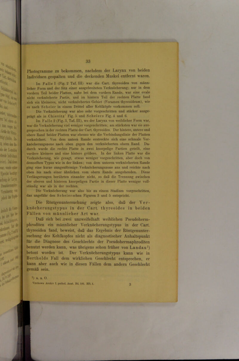 'Wliei. irden, m ak ' wesen (Ifj '^diederStimni. %gtaiil)ie. h eis der X-str eilende Individinm leier), Mieses war. wanie spiier Ejaenlat bestätig idnms der Uiyn £ von sii?e' ;|«i 10 ,1 stK«'“' “ ■ vot i( .ft’nod}. „^ne ersr. föl ler !!«• # c« .. iJß den des- Photogramme zu bekommen, nachdem der Larynx von beiden Individuen gespalten und die deckenden Muskel entfernt waren. Im Falle I (Fig. 2 Taf. III) war die Cart. thyreoidea von männ- licher Form und der Sitz einer ausgebreiteten Verknöcherung; nur in dem vordem Teil beider Platten, nalie bei dem vordem Rande, war eine ovale nicht verknöcherte Partie, und im hintern Teil der rechten Platte fand sich ein kleineres, nicht verknöchertes Gebiet (Foramen thyreoideum), wie es nach Sch ei er in einem Drittel aller Kehlköpfe verkommen soll. Die Verknöchemng war also sehr vorgeschritten und stärker ausge- prägt als in Chievitz’ Fig. 5 und Scheiers Fig. 4 und 6. Im Falle 2 (Fig. 3, Taf. III), wo der Larynx von weiblicher Form war, war die Verknöcherung viel weniger vorgeschritten; am stärksten war sie aus- gesprochen in der rechten Platte der Cart. thyreoides. Der hintere, untere und obere Rand beider Platten war ebenso wie die Verbindungslinie der Platten verknöchert. Von dem untern Rande erstreckte sich eine schmale Ver- knöcherungszone nach oben gegen den verknöcherten obern Rand. Da- durch wurde die rechte Platte in zwei knorpelige Paifien geteilt, eine vordere kleinere und eine liintere größere. In der linken Platte war die Verknöchemng, wie gesagt, etwas weniger vorgeschritten, aber doch von demselben Typus wie in der linken; von dem unteren verknöcherten Rande ging eine kurze zungenförmige Verknöcherungszone aus und reichte nach oben bis nach einer ähnlichen vom obern Rande ausgehenden. Diese Verlängerungen berührten einander nicht, so daß die Trennung zwischen der oberen und hinteren knorpeligen Partie in dieser Platte weniger voll- ständig war als in der rechten. Die Verknöcherung war also bis zu einem Stadium vorgeschritten, das ungefähr den Sch ei er sehen Figuren 3 und 5 entspricht. Die Röntgenuntersuchung zeigte also, daß der Ver- knöcherungstypus in der Cart. thyreoides in beiden Fällen von männlicher Art war. Daß sich bei .zwei unzweifelhaft weiblichen Pseudoherm- phroditen ein männlicher Verknöcherungstypus in der Cart. thyreoidea fand, beweist, daß das Ergebnis der Röntgenunter- suchung des Kehlkopfes nicht als diagnostischer Anhaltspunkt für die Diagnose des Geschlechts der Pseudohermaphroditen benutzt werden kann, was übrigens schon früher von Landau^) betont worden ist. Der Verknöcherungstypus kann wie in Bertholds Fall dem wirklichen Geschlecht entsprechen, er kann aber auch wie in diesen Fällen dem andern Geschlecht gemäß sein. ^) a. a. 0. Virchows Archiv I. pathol. Anat. Bd. 181. Hft. 1. o