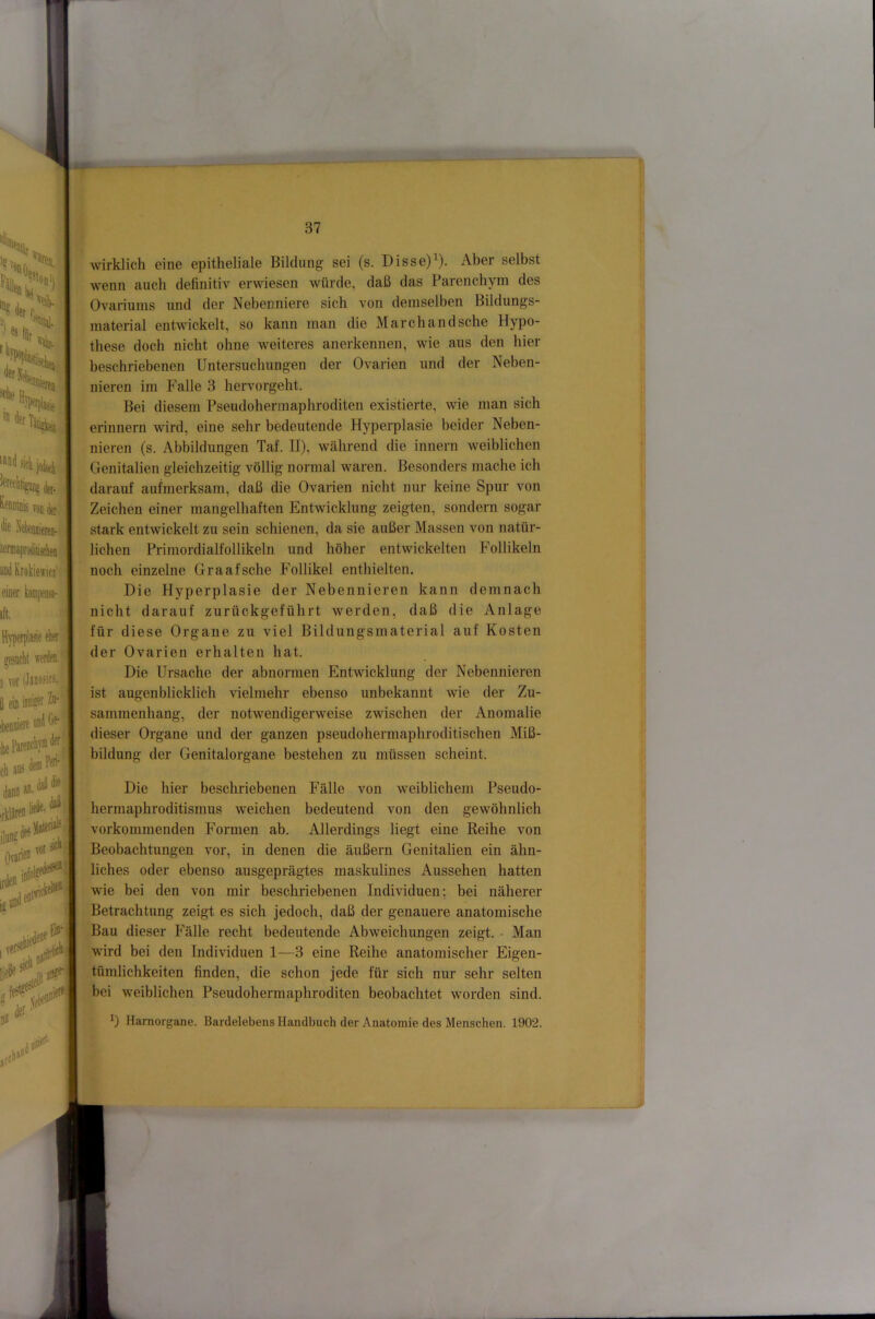 ifrechtipog k- < fcnntnk tob : -Vt)eiiiiier{ii.v äennaprAäth« Md Erokiewici' ■ einer kompeiM- ift, Hypetpte etier ^ncht werdtü-* 1 vor (Jaoosit^- 2 ein ijifDiiiere will ^ .jjjPareDckyiiider' chaü5<>®^^l wirklich eine epitheliale Bildung sei (s. Disse)^). Aber selbst wenn auch definitiv erwiesen würde, daß das Parenchym des Ovariums und der Nebenniere sich von demselben Bildungs- material entwickelt, so kann man die Marchandsche Hypo- these doch nicht ohne weiteres anerkennen, wie aus den hier beschriebenen Untersuchungen der Ovarien und der Neben- nieren im Falle 3 hervorgeht. Bei diesem Pseudohermaphroditen existierte, wie man sich erinnern wird, eine sehr bedeutende Hyperplasie beider Neben- nieren (s. Abbildungen Taf. U), während die innern weiblichen Genitalien gleichzeitig völlig normal waren. Besonders mache ich darauf aufmerksam, daß die Ovarien nicht nur keine Spur von Zeichen einer mangelhaften Entwicklung zeigten, sondern sogar stark entwickelt zu sein schienen, da sie außer Massen von natür- lichen Primordialfollikeln und höher entwickelten P'ollikeln noch einzelne Graafsche Follikel enthielten. Die Hyperplasie der Nebennieren kann demnach nicht darauf zurückgeführt werden, daß die Anlage für diese Organe zu viel Bildungsmaterial auf Kosten der Ovarien erhalten hat. Die Ursache der abnormen Entwicklung der Nebennieren ist augenblicklich vielmehr ebenso unbekannt wie der Zu- sammenhang, der notwendigerweise zwischen der Anomalie dieser Organe und der ganzen pseudohermaphroditischen Miß- bildung der Genitalorgane bestehen zu müssen scheint. Die hier beschriebenen Fälle von weiblichem Pseudo- hermaphroditismus weichen bedeutend von den gewöhnlich vorkommenden Formen ab. Allerdings liegt eine Reihe von Beobachtungen vor, in denen die äußern Genitalien ein ähn- liches oder ebenso ausgeprägtes maskulines Aussehen hatten wie bei den von mir beschriebenen Individuen; bei näherer Betrachtung zeigt es sich jedoch, daß der genauere anatomische Bau dieser P'älle recht bedeutende Abweichungen zeigt. ■ Man wird bei den Individuen 1—3 eine Reihe anatomischer Eigen- ^tümlichkeiten finden, die schon jede für sich nur sehr selten bei weiblichen Pseudohermaphroditen beobachtet worden sind. Hamorgane. Bardelebens Handbuch der Anatomie des Menschen. 1902. jli»»' |l (• i; I. I 1 I; j ]. i; 1 i> I r I l' i