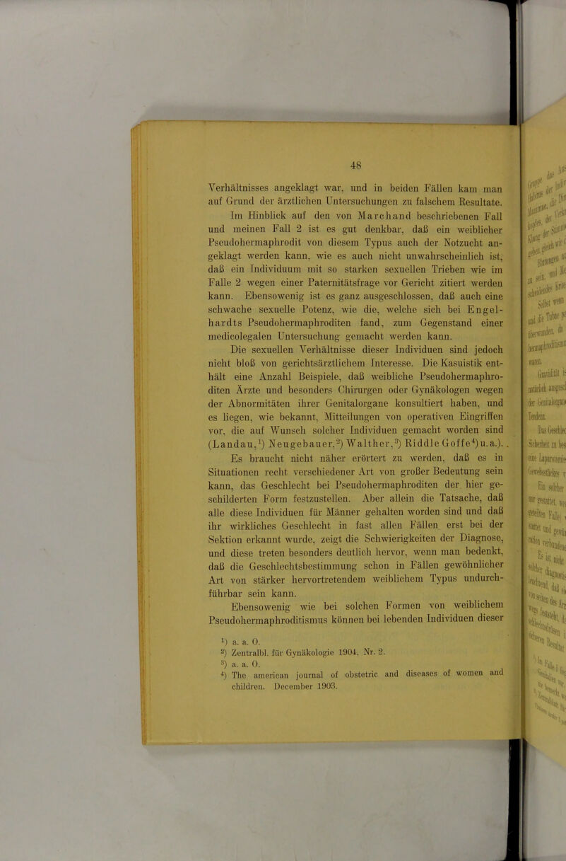 Verhältnisses angeklagt war, und in beiden Fällen kam man auf Grund der ärztlichen Untersuchungen zu falschem Resultate. Im Hinblick auf den von Marchand beschriebenen FaU und meinen FaU 2 ist es gut denkbar, daß ein weiblicher Pseudohermaphrodit von diesem Typus auch der Notzucht an- geklagt werden kann, wie es auch nicht unwahrscheinlich ist,' daß ein Individuum mit so starken sexuellen Trieben wie im Falle 2 wegen einer Paternitätsfrage vor Gericht zitiert werden kann. Ebensowenig ist es ganz ausgeschlossen, daß auch eine schwache sexuelle Potenz, wie die, welche sich bei Engel- hardts Pseudohermaphroditen fand, zum Gegenstand einer medicolegalen Untersuchung gemacht werden kann. Die sexueUen Verhältnisse dieser Individuen sind jedoch nicht bloß von gerichtsärztlichem Interesse. Die Kasuistik ent- hält eine Anzahl Beispiele, daß weibliche Pseudohermaphro- diten Ärzte und besonders Chirurgen oder Gynäkologen wegen der Abnormitäten ihrer Genitalorgane konsultiert haben, und es liegen, wie bekannt, Mitteilungen von operativen EingriSen vor, die auf Wunsch solcher Individuen gemacht worden sind (Landau,^) Neugebauer,Walther,^) Riddle Goffe^)u.a.). Es braucht nicht näher erörtert zu werden, daß es in Situationen recht verschiedener Art von großer Bedeutung sein kann, das Geschlecht bei Pseudohermaphroditen der hier ge- schilderten Form festzustellen. Aber allein die Tatsache, daß alle diese Individuen für Männer gehalten worden sind und daß ihr wirkliches Geschlecht in fast allen Fällen erst bei der Sektion erkannt wurde, zeigt die Schwierigkeiten der Diagnose, und diese treten besonders deutlich hervor, wenn man bedenkt, daß die Geschlechtsbestimmung schon in Fällen gewöhnlicher Art von stärker hervortretendem weiblichem Typus undurch- führbar sein kann. Ebensowenig wie bei solchen Formen von weiblichem Pseudohermaphroditismus können bei lebenden Individuen dieser a. a. 0. 2) Zentralbl. für Gynäkologie 1904, Nr. 2. a. a. 0. h The american journal of obstetric and diseases of wonien and children. Deceinber 1903. warefl. Gravidität i= oaiürlict aus^esci der Geniialoi^ani Da? Ge?ol!e( Siclierlieit za bes eiae Laparoloniie OfwefetSeke? v Gd soleber mrpeeiatteuei ^teilten Falle) i ^'«»emadcerri, fftbuDden, ^^ist niclii