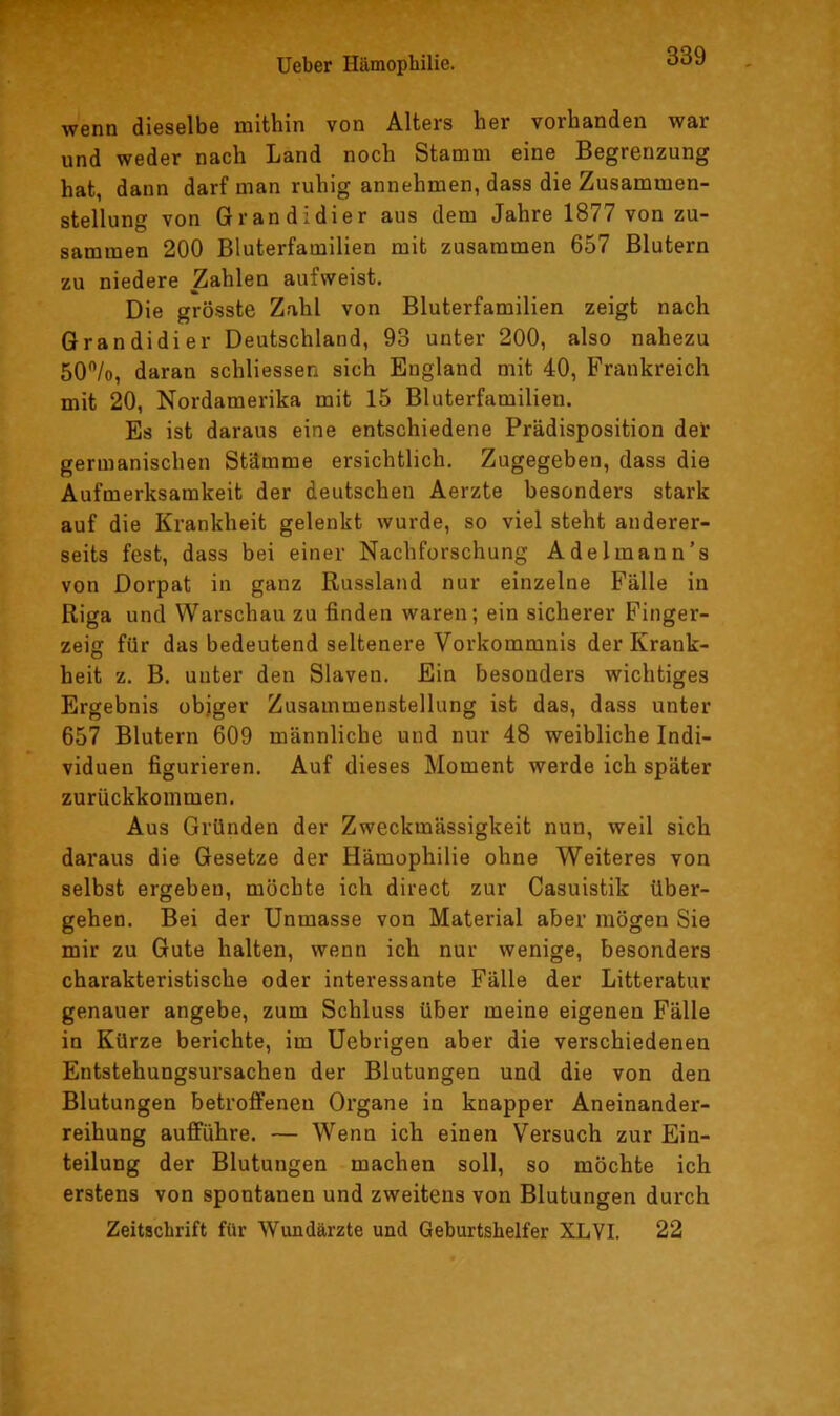 wenn dieselbe mithin von Alters her vorhanden war und weder nach Land noch Stamm eine Begrenzung hat, dann darf man ruhig annehmen, dass die Zusammen- stellung von Gran di di er aus dem Jahre 1877 von zu- sammen 200 Bluterfamilien mit zusammen 657 Blutern zu niedere Zahlen aufweist. Die grösste Zahl von Bluterfamilien zeigt nach Grandidier Deutschland, 93 unter 200, also nahezu 50”/o, daran schliessen sich England mit 40, Frankreich mit 20, Nordamerika mit 15 Bluterfamilien. Es ist daraus eine entschiedene Prädisposition del: germanischen Stämme ersichtlich. Zugegeben, dass die Aufmerksamkeit der deutschen Aerzte besonders stark auf die Krankheit gelenkt wurde, so viel steht anderer- seits fest, dass bei einer Nachforschung Adelmann’s von Dorpat in ganz Russland nur einzelne Fälle in Riga und Warschau zu finden waren; ein sicherer Finger- zeig für das bedeutend seltenere Vorkommnis der Krank- heit z. B. unter den Slaven. Ein besonders wichtiges Ergebnis objger Zusammenstellung ist das, dass unter 657 Blutern 609 männliche und nur 48 weibliche Indi- viduen figurieren. Auf dieses Moment werde ich später zurückkommen. Aus Gründen der Zweckmässigkeit nun, weil sich daraus die Gesetze der Hämophilie ohne Weiteres von selbst ergeben, möchte ich direct zur Casuistik über- gehen. Bei der Unmasse von Material aber mögen Sie mir zu Gute halten, wenn ich nur wenige, besonders charakteristische oder interessante Fälle der Litteratur genauer angebe, zum Schluss über meine eigenen Fälle in Kürze berichte, im Uebrigen aber die verschiedenen Entstehungsursachen der Blutungen und die von den Blutungen betroffenen Organe in knapper Aneinander- reihung aufführe. — Wenn ich einen Versuch zur Ein- teilung der Blutungen machen soll, so möchte ich erstens von spontanen und zweitens von Blutungen durch Zeitschrift für Wundärzte und Geburtshelfer XLVI. 22