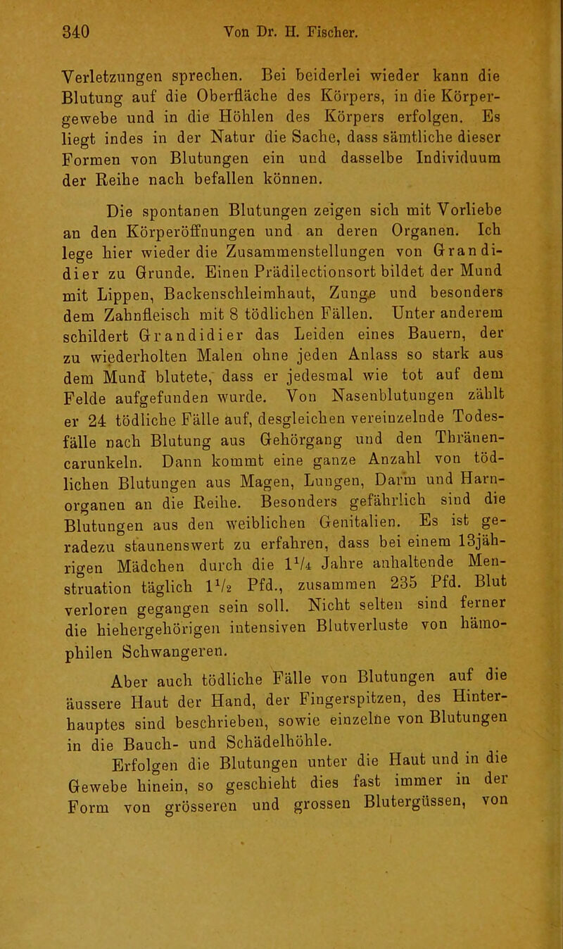 Verletzungen sprechen. Bei beiderlei wieder kann die Blutung auf die Oberfläche des Körpers, in die Körper- gewebe und in die Höhlen des Körpers erfolgen. Es liegt indes in der Natur die Sache, dass sämtliche dieser Formen von Blutungen ein und dasselbe Individuum der Reihe nach befallen können. Die spontanen Blutungen zeigen sich mit Vorliebe an den Körperöffnungen und an deren Organen. Ich lege hier wieder die Zusammenstellungen von Grandi- dier zu Grunde. Einen Prädilectionsort bildet der Mund mit Lippen, Backenschleimhaut, Zung,e und besonders dem Zahnfleisch mit 8 tödlichen Fällen. Unter anderem schildert Grandidier das Leiden eines Bauern, der zu wiederholten Malen ohne jeden Anlass so stark aus dem Mund blutete,' dass er jedesmal wie tot auf dem Felde aufgefunden wurde. Von Nasenblutungen zählt er 24 tödliche Fälle auf, desgleichen vereinzelnde Todes- fälle nach Blutung aus Gehörgang und den Thränen- carunkeln. Dann kommt eine ganze Anzahl von töd- lichen Blutungen aus Magen, Lungen, Darm und Harn- organen an die Reihe. Besonders gefährlich sind die Blutungen aus den weiblichen Genitalien. Es ist ge- radezu staunenswert zu erfahren, dass bei einem 13jäh- rigen Mädchen durch die Vk Jahre anhaltende Men- struation täglich IV2 Pfd., zusammen 235 Pfd. Blut verloren gegangen sein soll. Nicht selten sind feiner die hiehergehörigen intensiven Blutverluste von hämo- philen Schwangeren. Aber auch tödliche Fälle von Blutungen auf die äussere Haut der Hand, der Fingerspitzen, des Hinter- hauptes sind beschrieben, sowie einzelüe von Blutungen in die Bauch- und Schädelhöhle. Erfolgen die Blutungen unter die Haut und in die Gewebe hinein, so geschieht dies fast immer in der Form von grösseren und grossen Blutergüssen, von