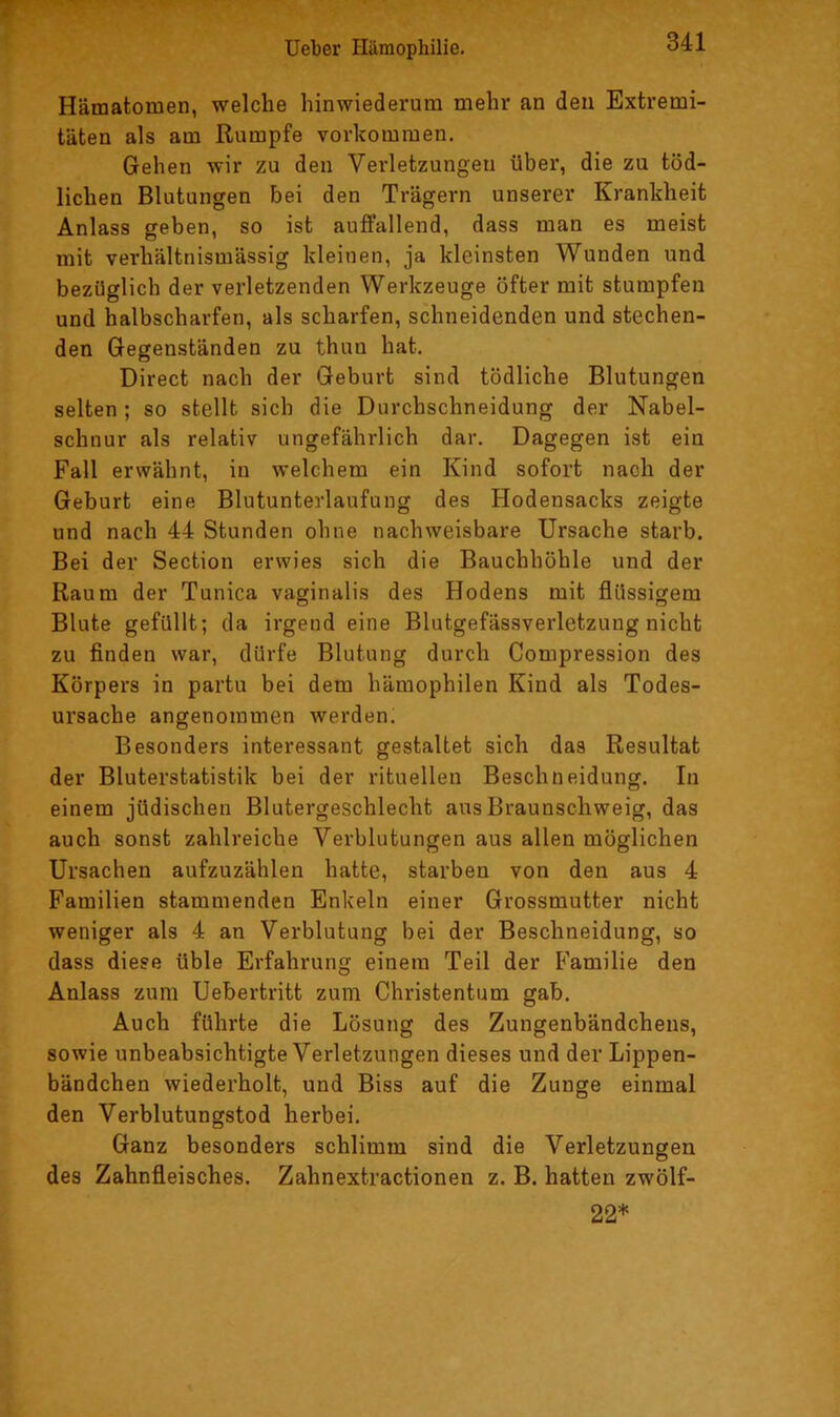 Hämatomen, welche hinwiederum mehr an den Extremi- täten als am Rumpfe Vorkommen. Gehen wir zu den Verletzungen über, die zu töd- lichen Blutungen bei den Trägern unserer Krankheit Anlass geben, so ist auffallend, dass man es meist mit verhältnismässig kleinen, ja kleinsten Wunden und bezüglich der verletzenden Werkzeuge öfter mit stumpfen und halbscharfen, als scharfen, schneidenden und stechen- den Gegenständen zu thun hat. Direct nach der Geburt sind tödliche Blutungen selten; so stellt sich die Durchschneidung der Nabel- schnur als relativ ungefährlich dar. Dagegen ist ein Fall erwähnt, in welchem ein Kind sofort nach der Geburt eine Blutunterlaufung des Hodensacks zeigte und nach 44 Stunden ohne nachweisbare Ursache starb. Bei der Section erwies sich die Bauchhöhle und der Raum der Tunica vaginalis des Hodens mit flüssigem Blute gefüllt; da irgend eine Blutgefässverletzung nicht zu finden war, dürfe Blutung durch Compression des Körpers in partu bei dem hämophilen Kind als Todes- ursache angenommen werden. Besonders interessant gestaltet sich das Resultat der Bluterstatistik bei der rituellen Beschneidung. In einem jüdischen Blutergeschlecht aus Braunschweig, das auch sonst zahlreiche Verblutungen aus allen möglichen Ursachen aufzuzählen hatte, starben von den aus 4 Familien stammenden Enkeln einer Grossmutter nicht weniger als 4 an Verblutung bei der Beschneidung, so dass diese üble Erfahrung einem Teil der Familie den Anlass zum Uebertritt zum Christentum gab. Auch führte die Lösung des Zungenbändchens, sowie unbeabsichtigte Verletzungen dieses und der Lippen- bändchen wiederholt, und Biss auf die Zunge einmal den Verblutungstod herbei. Ganz besonders schlimm sind die Verletzungen des Zahnfleisches. Zahnextractionen z. B. hatten zwölf- 22*