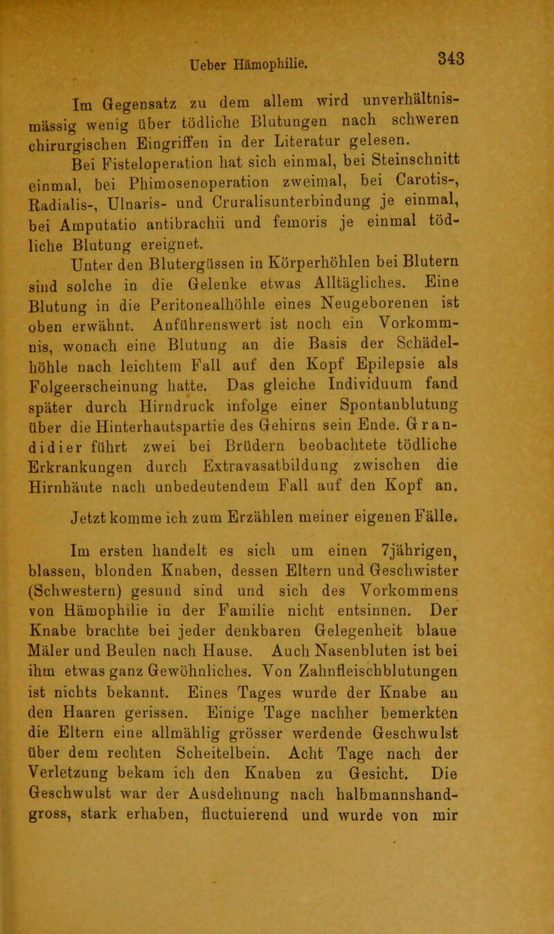 Im Gegensatz zu dem allem wird unverhältnis- mässig wenig über tödliche Blutungen nach schweren chirurgischen Eingriffen in der Literatur gelesen. Bei Fisteloperation hat sich einmal, bei Steinschnitt einmal, bei Phimosenoperation zweimal, bei Carotis-, Radialis-, Ulnaris- und Cruralisunterbindung je einmal, bei Amputatio antibracliii und femoris je einmal töd- liche Blutung ereignet. Unter den Blutergüssen in Körperhöhlen bei Blutern sind solche in die Gelenke etwas Alltägliches. Eine Blutung in die Peritonealhöhle eines Neugeborenen ist oben erwähnt. Anführenswert ist noch ein Vorkomm- nis, wonach eine Blutung an die Basis der Schädel- höhle nach leichtem Fall auf den Kopf Epilepsie als Folgeerscheinung hatte. Das gleiche Individuum fand später durch Hirndruck infolge einer Spontanblutung über die Hinterbautspartie des Gehirns sein Ende. Gran- didier führt zwei bei Brüdern beobachtete tödliche Erkrankungen durch Extravasatbildung zwischen die Hirnhäute nach unbedeutendem Fall auf den Kopf an. Jetzt komme ich zum Erzählen meiner eigenen Fälle. Im ersten handelt es sich um einen 7jährigen, blassen, blonden Knaben, dessen Eltern und Geschwister (Schwestern) gesund sind und sich des Vorkommens von Hämophilie in der Familie nicht entsinnen. Der Knabe brachte bei jeder denkbaren Gelegenheit blaue Maler und Beulen nach Hause. Auch Nasenbluten ist bei ihm etwas ganz Gewöhnliches. Von Zahnfleischblutungen ist nichts bekannt. Eines Tages wurde der Knabe an den Haaren gerissen. Einige Tage nachher bemerkten die Eltern eine allmählig grösser werdende Geschwulst über dem rechten Scheitelbein. Acht Tage nach der Verletzung bekam ich den Knaben zu Gesicht. Die Geschwulst war der Ausdehnung nach halbmannshand- gross, stark erhaben, fluctuierend und wurde von mir