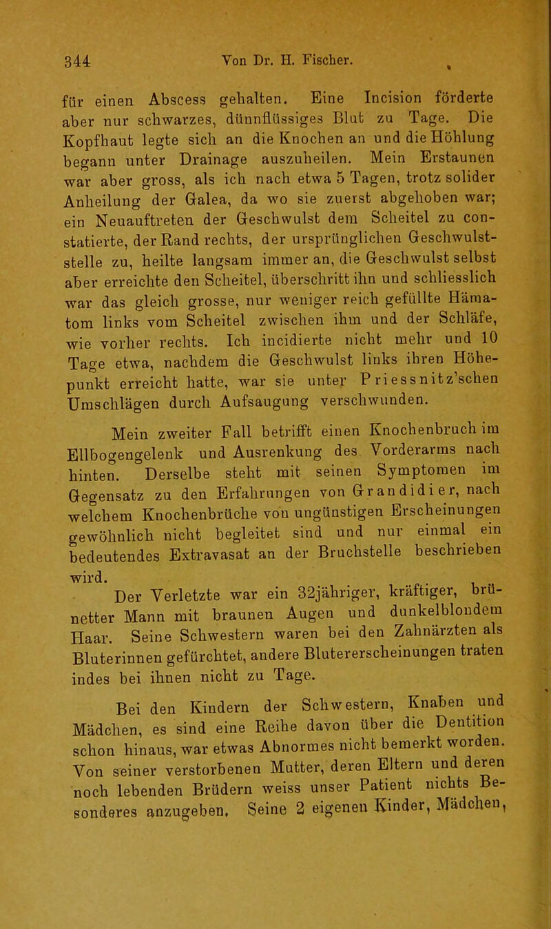 für einen Abscess gehalten. Eine Incision förderte aber nur schwarzes, dünnflüssiges Blut zu Tage. Die Kopfhaut legte sich an die Knochen an und die Höhlung begann unter Drainage auszuheilen. Mein Erstaunen war aber gross, als ich nach etwa 5 Tagen, trotz solider Anheilung der Galea, da wo sie zuerst abgehoben war; ein Neuauftreten der Geschwulst dem Scheitel zu con- statierte, der Rand rechts, der ursprünglichen Geschwulst- stelle zu, heilte langsam immer an, die Geschwulst selbst aber erreichte den Scheitel, überschritt ihn und schliesslich war das gleich grosse, nur weniger reich gefüllte Häma- tom links vom Scheitel zwischen ihm und der Schläfe, wie vorher rechts. Ich incidierte nicht mehr und 10 Tage etwa, nachdem die Geschwulst links ihren Höhe- punkt erreicht hatte, war sie unter P riessnitz sehen Umschlägen durch Aufsaugung verschwunden. Mein zweiter Fall betrifft einen Knochenbiuch im Ellbogengelenk und Ausrenkung des Vorderarms nach hinten. °Derselbe steht mit seinen Symptomen im Gegensatz zu den Erfahrungen von Grandidier, nach welchem Knochenbrüche voii ungünstigen Erscheinungen gewöhnlich nicht begleitet sind und nur einmal ein bedeutendes Extravasat an der Bruchstelle beschrieben wird. Der Verletzte war ein 32jähriger, kräftiger, brü- netter Mann mit braunen Augen und dunkelblondem Haar. Seine Schwestern waren bei den Zahnärzten als Bluterinnen gefürchtet, andere Blutererscheinungen traten indes bei ihnen nicht zu Tage. Bei den Kindern der Schwestern, Knaben und Mädchen, es sind eine Reihe davon über die Dentition schon hinaus, war etwas Abnormes nicht bemerkt worden. Von seiner verstorbenen Mutter, deren Eltern und deren noch lebenden Brüdern weiss unser Patient nichts Be- sonderes anzugeben. Seine 2 eigenen Kinder, Mädchen,