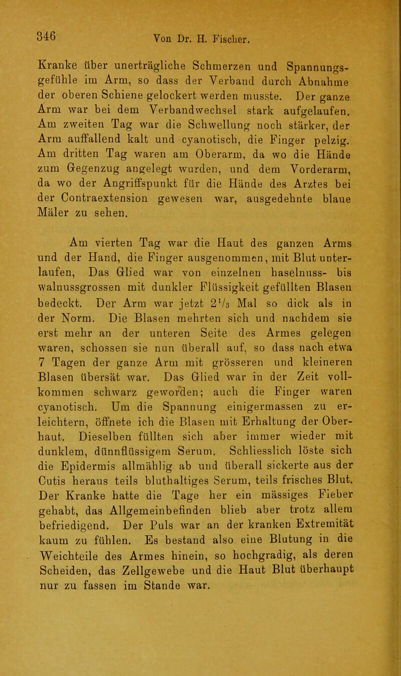 Kranke über unerträgliche Schmerzen und Spannungs- gefühle im Arm, so dass der Verband durch Abnahme der oberen Schiene gelockert werden musste. Der ganze Arm war bei dem Verbandwechsel stark aufgelaufen. Am zweiten Tag war die Schwellung noch stärker, der Arm auffallend kalt und cyanotisch, die Finger pelzig. Am dritten Tag waren am Oberarm, da wo die Hände zum Gegenzug angelegt wurden, und dem Vorderarm, da wo der Angriffspunkt für die Hände des Arztes bei der Contraextension gewesen war, ausgedehnte blaue Mäler zu sehen. Am vierten Tag war die Haut des ganzen Arms und der Hand, die Finger ausgenommen, mit Blut unter- laufen, Das Glied war von einzelnen haselnuss- bis walnussgrossen mit dunkler Flüssigkeit gefüllten Blasen bedeckt. Der Arm war jetzt 2Va Mal so dick als in der Norm. Die Blasen mehrten sich und nachdem sie erst mehr an der unteren Seite des Armes gelegen waren, schossen sie nun überall auf, so dass nach etwa 7 Tagen der ganze Arm mit grösseren und kleineren Blasen übersät war. Das Glied war in der Zeit voll- kommen schwarz geworden; auch die Finger waren cyanotisch. Um die Spannung einigermassen zu er- leichtern, öffnete ich die Blasen mit Erhaltung der Ober- haut. Dieselben füllten sich aber immer wieder mit dunklem, dünnflüssigem Serum. Schliesslich löste sich die Epidermis allmählig ab und überall sickerte aus der Cutis heraus teils bluthaltiges Serum, teils frisches Blut. Der Kranke hatte die Tage her ein mässiges Fieber gehabt, das Allgemeinbeflnden blieb aber trotz allem befriedigend. Der Puls war an der kranken Extremität kaum zu fühlen. Es bestand also eine Blutung in die Weichteile des Armes hinein, so hochgradig, als deren Scheiden, das Zellgewebe und die Haut Blut überhaupt nur zu fassen im Stande war.