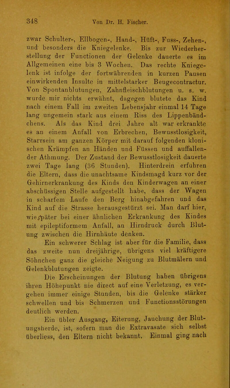 zwar Schulter-, Ellbogen-, Hand-, Hüft-, Fuss-, Zehen-, und besonders die Kniegelenke. Bis zur Wiederher- stellung der Functionen der Gelenke dauerte es im Allgemeinen eine bis 3 Wochen. Das rechte Kniege- lenk ist infolge der fortwährenden in kurzen Pausen einwirkenden Insulte in mittelstarker Beugecontractur. Von Spontanblutungen, Zahnfleischblutungen u, s. w, wurde mir nichts erwähnt, dagegen blutete das Kind nach einem Fall im zweiten Lebensjahr einmal 14 Tage lang ungemein stark aus einem Riss des Lippenbänd- chens. Als das Kind drei Jahre alt war erkrankte es an einem Anfall von Erbrechen, Bewusstlosigkeit, Starrsein am ganzen Körper mit darauf folgenden kloni- schen Krämpfen an Händen und Füssen und auffallen- der Athmung. Der Zustand der Bewusstlosigkeit dauerte zwei Tage lang (36 Stunden). Hinterdrein erfuhren die Eltern, dass die unachtsame Kindsmagd kurz vor der Gehirnerkrankung des Kinds den Kinderwagen an einer abschüssigen Stelle aufgestellt habe, dass der Wagen in scharfem Laufe den Berg hinabgefahren und das Kind auf die Strasse herausgestürzt sei. Man darf hier, wie^'päter bei einer ähnlichen Erkrankung des Kindes mit epileptiformem Anfall, an Hirndruck durch Blut- ung zwischen die Hirnhäute denken. Ein schwerer Schlag ist aber für die Familie, dass das zweite nun dreijährige, übrigens viel kräftigere Söhnchen ganz die gleiche Neigung zu Blutmälern und Gelenkblutungen zeigte. Die Erscheinungen der Blutung haben übrigens ihren Höhepunkt nie direct auf eine Verletzung, es ver- gehen immer einige Stunden, bis die Gelenke stärker schwellen und bis Schmerzen und Functionsstörungen deutlich werden. Ein übler Ausgang, Eiterung, Jauchung der Blut- ungsherde, ist, sofern man die Extravasate sich selbst überliess, den Eltern nicht bekannt. Einmal ging nach