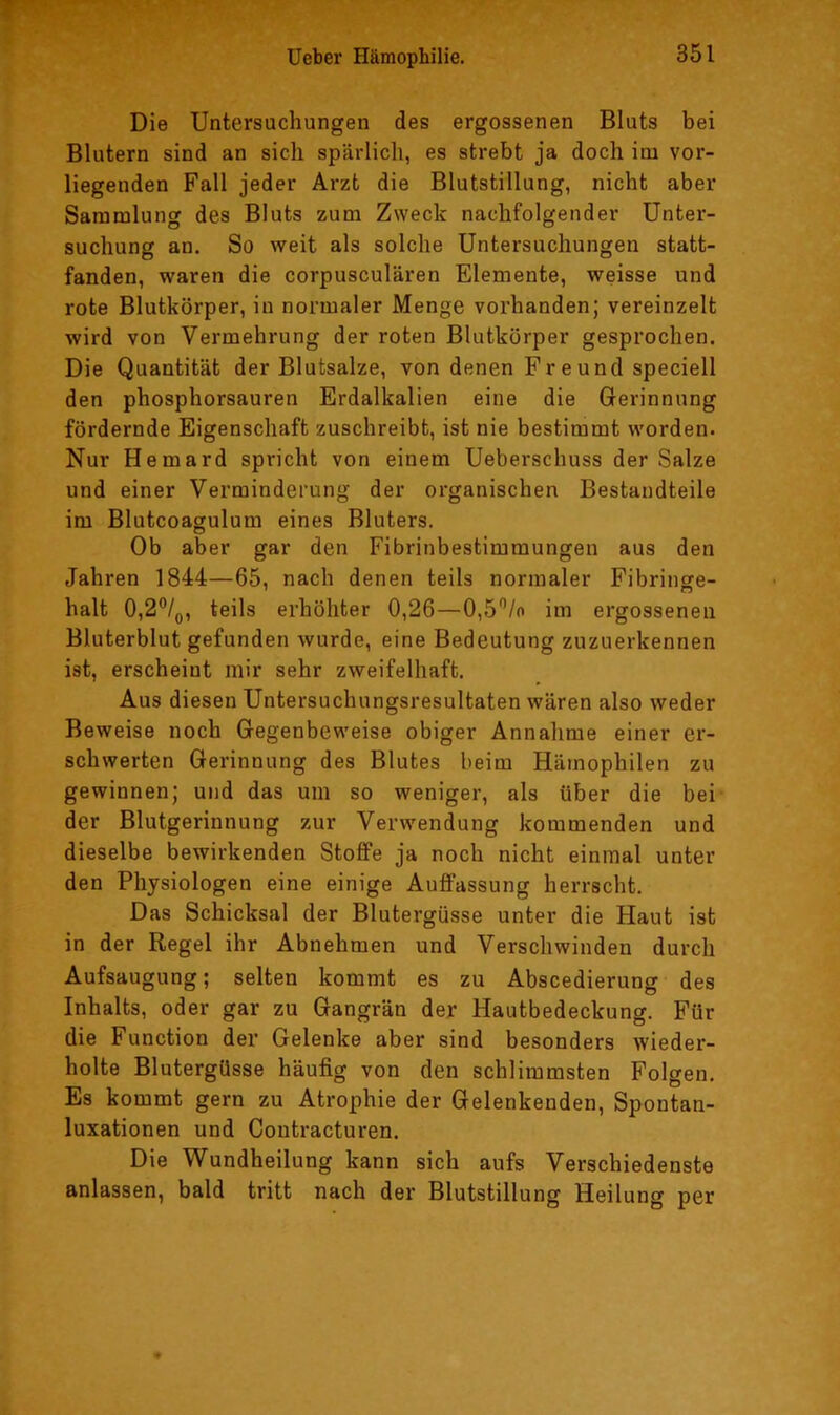 Die Untersuchungen des ergossenen Bluts bei Blutern sind an sich spärlich, es strebt ja doch im vor- liegenden Fall jeder Arzt die Blutstillung, nicht aber Sammlung des Bluts zum Zweck nachfolgender Unter- suchung an. So weit als solche Untersuchungen statt- fanden, waren die corpusculären Elemente, weisse und rote Blutkörper, in normaler Menge vorhanden; vereinzelt wird von Vermehrung der roten Blutkörper gesprochen. Die Quantität der Blutsalze, von denen Freund speciell den phosphorsauren Erdalkalien eine die Gerinnung fördernde Eigenschaft zuschreibt, ist nie bestimmt worden. Nur Hemard spricht von einem Ueberschuss der Salze und einer Verminderung der organischen Bestandteile im Blutcoagulum eines Bluters. Ob aber gar den Fibrinbestimmungeu aus den Jahren 1844—65, nach denen teils normaler Fibringe- halt 0,2®/p, teils erhöhter 0,26—0,5”/o im ergossenen Bluterblut gefunden wurde, eine Bedeutung zuzuerkennen ist, erscheint mir sehr zweifelhaft. Aus diesen Untersuchungsresultaten wären also weder Beweise noch Gegenbeweise obiger Annahme einer er- schwerten Gerinnung des Blutes beim Hämophilen zu gewinnen; und das um so weniger, als über die bei- der Blutgerinnung zur Verwendung kommenden und dieselbe bewirkenden Stoffe ja noch nicht einmal unter den Physiologen eine einige Auffassung herrscht. Das Schicksal der Blutergüsse unter die Haut ist in der Regel ihr Abnehmen und Verschwinden durch Aufsaugung; selten kommt es zu Abscedierung des Inhalts, oder gar zu Gangrän der Hautbedeckung. Für die Function der Gelenke aber sind besonders wiedei'- holte Blutergüsse häufig von den schlimmsten Folgen. Es kommt gern zu Atrophie der Gelenkenden, Spontan- luxationen und Coutracturen. Die Wundheilung kann sich aufs Verschiedenste anlassen, bald tritt nach der Blutstillung Heilung per