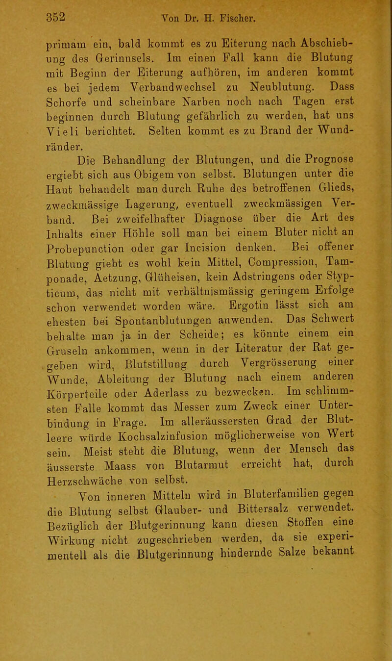 primam ein, bald kommt es zu Eiterung nach Abschieb- ung des Gerinnsels. Im einen Fall kann die Blutung mit Beginn der Eiterung aufhören, im anderen kommt es bei jedem Verbandwechsel zu Neublutung. Dass Schorfe und scheinbare Narben noch nach Tagen erst beginnen durch Blutung gefährlich zu werden, hat uns Vieli berichtet. Selten kommt es zu Brand der Wund- ränder. Die Behandlung der Blutungen, und die Prognose ergiebt sich aus Obigem von selbst. Blutungen unter die Haut behandelt man durch Ruhe des betroffenen Glieds, zweckmässige Lagerung, eventuell zweckmässigen Ver- band. Bei zweifelhafter Diagnose über die Art des Inhalts einer Höhle soll man bei einem Bluter nicht an Probepunciion oder gar Incision denken. Bei offener Blutung giebt es wohl kein Mittel, Compression, Tam- ponade, Aetzung, Glüheisen, kein Adstringens oder Styp- ticum, das nicht mit verhältnismässig geringem Erfolge schon verwendet worden wäre. Ergotin lässt sich am ehesten bei Spontanblutungen anwenden. Das Schwert behalte man ja in der Scheide; es könnte einem ein Gruseln ankommen, wenn in der Literatur der Rat ge- . geben wird, Blutstillung durch Vergrösserung einer Wunde, Ableitung der Blutung nach einem anderen Körperteile oder Aderlass zu bezwecken. Im schlimm- sten Falle kommt das Messer zum Zweck einer Unter- bindung in Frage. Im alleräussersten Grad der Blut- leere würde Kochsalzinfusion möglicherweise von Wert sein. Meist steht die Blutung, wenn der Mensch das äusserste Maass von Blutarmut erreicht hat, durch Herzschwäche von selbst. Von inneren Mitteln wird in Bluterfamilien gegen die Blutung selbst Glauber- und Bittersalz verwendet. Bezüglich der Blutgerinnung kann diesen Stoffen eine Wirkung nicht zugeschrieben werden, da sie experi- mentell als die Blutgerinnung hindernde Salze bekannt