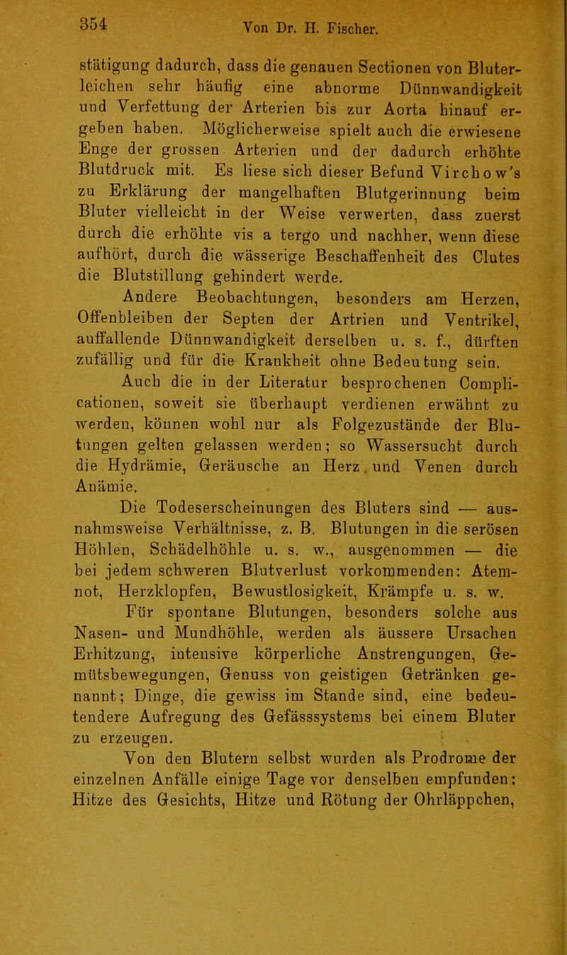 stätigung dadurch, dass die genauen Sectionen von Bluter- leiclien sehr häufig eine abnorme Dünnwandigkeit und Verfettung der Arterien bis zur Aorta hinauf er- geben haben. Möglicherweise spielt auch die erwiesene Enge der grossen Arterien und der dadurch erhöhte Blutdruck mit. Es liese sich dieser Befund Virchow’s zu Erklärung der mangelhaften Blutgerinnung beim Bluter vielleicht in der Weise verwerten, dass zuerst durch die erhöhte vis a tergo und nachher, wenn diese aufhört, durch die wässerige Beschaiffenheit des Clutes die Blutstillung gehindert werde. Andere Beobachtungen, besonders am Herzen, Offenbleiben der Septen der Artrien und Ventrikel, auffallende Dünnwandigkeit derselben u. s. f., dürften zufällig und für die Krankheit ohne Bedeutung sein. Auch die in der Literatur besprochenen Compli- cationeu, soweit sie überhaupt verdienen erwähnt zu werden, können wohl nur als Folgezustände der Blu- tungen gelten gelassen werden; so Wassersucht durch die Hydrämie, Greräusche an Herz. und Venen durch Anämie. Die Todeserscheinungen des Bluters sind — aus- nahmsweise Verhältnisse, z. B. Blutungen in die serösen Höhlen, Schädelhöhle u. s. w., ausgenommen — die bei jedem schweren Blutverlust vorkommenden: Atem- not, Herzklopfen, Bewustlosigkeit, Krämpfe u. s. w. Für spontane Blutungen, besonders solche aus Nasen- und Mundhöhle, werden als äussere Ursachen Erhitzung, intensive körperliche Anstrengungen, Ge- mütsbewegungen, Genuss von geistigen Getränken ge- nannt; Dinge, die gewiss im Stande sind, eine bedeu- tendere Aufregung des Gefässsystems bei einem Bluter zu erzeugen. Von den Blutern selbst wurden als Prodrome der einzelnen Anfälle einige Tage vor denselben empfunden; Hitze des Gesichts, Hitze und Rötung der Ohrläppchen,