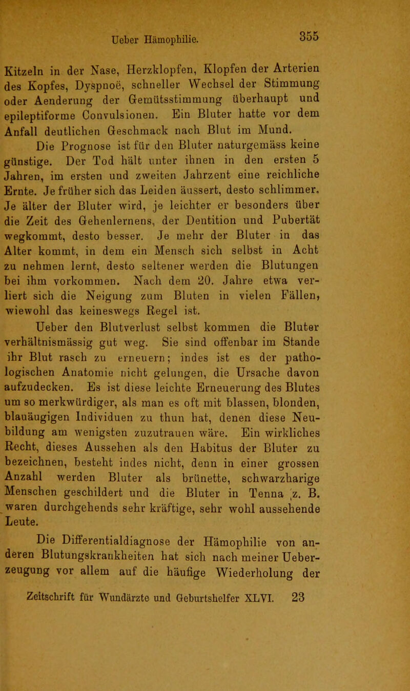 Kitzeln in der Nase, Herzklopfen, Klopfen der Arterien des Kopfes, Dyspnoe, schneller Wechsel der Stimmung oder Aendernng der Gremütsstimmung überhaupt und epileptiforme Convulsionen. Ein Bluter hatte vor dem Anfall deutlichen Geschmack nach Blut im Mund. Die Prognose ist für den Bluter naturgemäss keine günstige. Der Tod hält unter ihnen in den ersten 5 Jahren, im ersten und zweiten Jahrzent eine reichliche Ernte. Je früher sich das Leiden äussert, desto schlimmer. Je älter der Bluter wird, je leichter er besonders über die Zeit des Gehenlernens, der Dentition und Pubertät wegkommt, desto besser. Je mehr der Bluter in das Alter kommt, in dem ein Mensch sich selbst in Acht zu nehmen lernt, desto seltener werden die Blutungen bei ihm Vorkommen. Nach dem 20. Jahre etwa ver- liert sich die Neigung zum Bluten in vielen Fällen, wiewohl das keineswegs Regel ist. Ueber den Blutverlust selbst kommen die Bluter verhältnismässig gut weg. Sie sind offenbar im Stande ihr Blut rasch zu erneuern; indes ist es der patho- logischen Anatomie nicht gelungen, die Ursache davon aufzudecken. Es ist diese leichte Erneuerung des Blutes um so merkwürdiger, als man es oft mit blassen, blonden, blauäugigen Individuen zu thun hat, denen diese Neu- bildung am wenigsten zuzutrauen wäre. Ein wirkliches Recht, dieses Aussehen als den Habitus der Bluter zu bezeichnen, besteht indes nicht, denn in einer grossen Anzahl werden Bluter als brünette, schwarzharige Menschen geschildert und die Bluter in Tenna [z. B. waren durchgehends sehr kräftige, sehr wohl aussehende Leute. Die Differentialdiagnose der Hämophilie von an- deren Blutungskrankheiten hat sich nach meiner Ueber- zeugung vor allem auf die häufige Wiederholung der Zeitschrift für Wundärzte und Geburtshelfer XLVI. 23