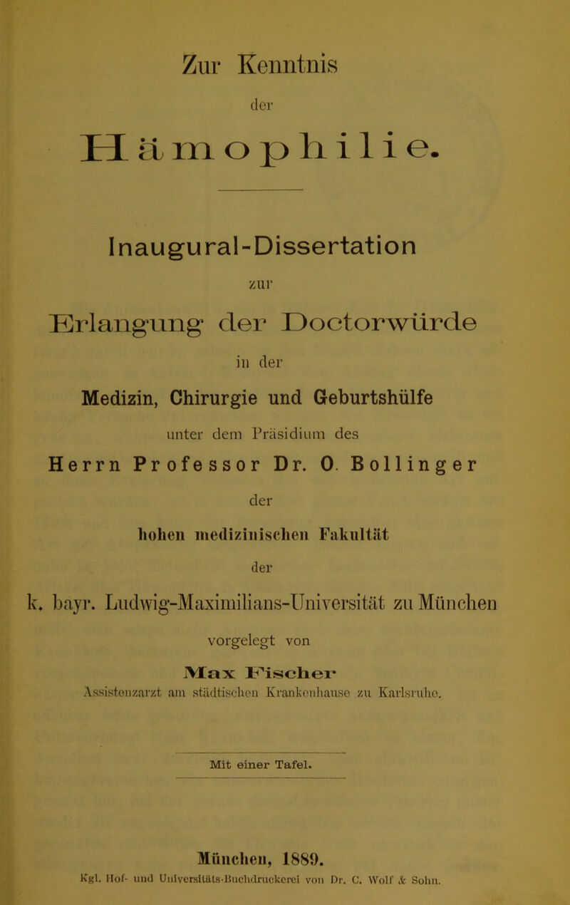 Zur Kenntnis der H ä m o p li i 1 i e. Inaugural-Dissertation zur Erlangung der Eoctorwürde in der Medizin, Chirurgie und Geburtshülfe unter dem Präsidium des Herrn Professor Dr. 0. Bollinger der liohen medizinischen Fakultät der k. bayr. Ludwig-Maximilians-Universität zu München vorgelegt von i\Iax Assistenzarzt am städtischen Krankcnliaiise zu Karlsruhe. Mit einer Tafel. München, 1889. Kgl. Ilof- lind UiilvcrsltiUs-liuchdnickcrci von Dr. C. Wolf & Sohn.