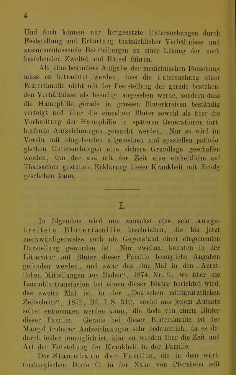 Und doch können nur fortgesetzte Untersuchungen durch Feststellung und Erhärtung thatsächlicher Verhältnisse und zusamraenfassende Beurleiliingen zu einer Lösung der noch bestehenden Zweifel und Rätsel führen. Als eine besondere Aufgabe der medizinischen Forschung muss es betrachtet werden, dass die Untersuchung einer ßluterfamilie nicht mit der Feststellung der gerade bestehen- den Verhältnisse als beendigt angesehen werde, sondern dass die Hämophilie gerade in grossen Bluterkreisen beständig verfolgt und über die einzelnen Bluter sowohl als über die Verbreitung der Hämophilie in späteren Generationen fort- laufende Aufzeichnungen gemacht werden. Hur so wird im Verein mit eingehenden allgemeinen und speziellen patholo- gischen Untersuchungen eine sichere Grundlage geschaffen w'erden, von der aus mit der Zeit eine einheitliche auf Thatsachen gestützte Erklärung dieser Krankheit mit Erfolg geschehen kann. I. In folgendem wird nun zunächst eine sehr ausge- breitete Bluterfamilie beschrieben, die bis jetzt merkw'ürdigerweise noch nie Gegenstand einer eingehenden Darstellung geworden ist. Hur zweimal konnten in der Litteratur auf Bluter dieser Familie bezügliche Angaben gefunden werden, und zwar das eine Mal in den ,,Aerzt- lichen Mitteilungen aus Baden“, 1874 Hr. 9, wo über die Lammbluttransfusion bei einem dieser Bluter berichtet wird, das zweite Mal ist in der ,,Deutschen militärärztlichen Zeitschrift“, 1872, Bd. I S. 319, soviel aus jenem Aufsatz selbst entnommen werden kann, die Rede von einem Bluter dieser Familie. Gerade bei dieser Bluterfamilie ist der Mangel früherer Aufzeichnungen sehr bedauerlich, da es da- durch leider unmöglich ist, klar zu werden über die Zeit und Art der Entstehung der Krankheit in der Familie. Der Stammbaum der Familie, die in dem würt- tembergischen Dorfe 0. in der Hähe von Rforzlieim seit