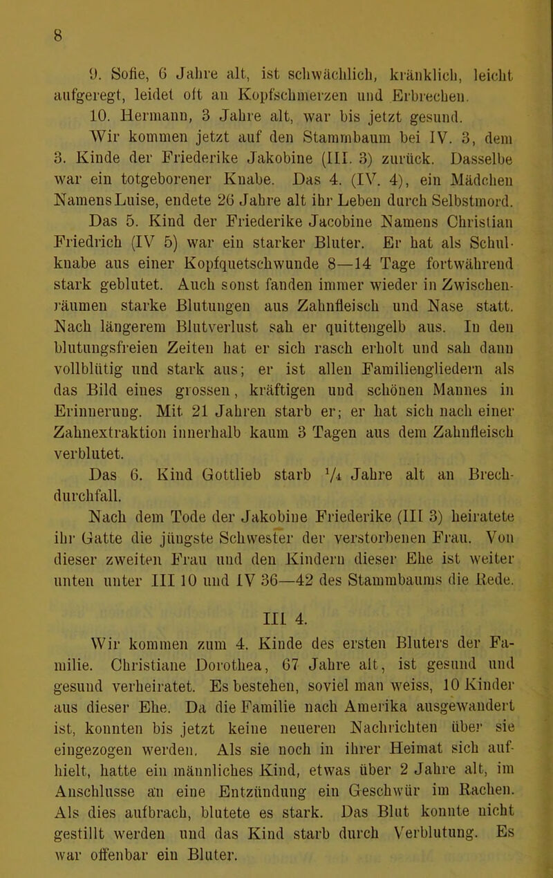 y. Sofie, 6 Jahre alt, ist scliwächlicli, kränklich, leicht aufgeregt, leidet oft an Kopfschmerzen und Erbrechen. 10. Hermann, 3 Jahre alt, war bis jetzt gesund. Wir kommen jetzt auf den Stammbaum bei IV. 3, dem 3. Kinde der Friederike Jakobine (III. 3) zurück. Dasselbe war ein totgeborener Knabe. Das 4. (IV. 4), ein Mädchen Namens Luise, endete 26 Jahre alt ihr Leben durch Selbstmord. Das 5. Kind der Friederike Jacobine Namens Christian Friedrich (IV 5) war ein starker Bluter. Er hat als Schul- knabe aus einer Kopfquetscbwunde 8—14 Tage fortwährend stark geblutet. Auch sonst fanden immer wieder in Zwischen- räumen starke Blutungen aus Zahnfleisch und Nase statt. Nach längerem Blutverlust sah er quittengelb aus. In den blutungsfreien Zeiten hat er sich rasch erholt und sah dann vollblütig und stark aus; er ist allen Familiengliedern als das Bild eines grossen, kräftigen und schönen Mannes in Erinnerung. Mit 21 Jahren starb er; er hat sich nach einer Zahnextraktion innerhalb kaum 3 Tagen aus dem Zahnfleisch verblutet. Das 6. Kind Gottlieb starb V-i Jahre alt an Brech- durchfall. Nach dem Tode der Jakobine Friederike (III 3) heiratete ihi- Gatte die jüngste Schwester der verstorl)enen Frau. Von dieser zweiten Frau und den Kindern dieser Ehe ist weiter unten unter III 10 und IV 36—42 des Stammbaums die Rede. III 4. Wir kommen zum 4. Kinde des ersten Bluters der Fa- milie. Christiane Dorothea, 67 Jahre alt, ist gesund und gesund verheiratet. Es bestehen, soviel man weiss, 10 Kinder aus dieser Ehe. Da die Familie nach Amerika ausgewandert ist, konnten bis jetzt keine neueren Nachrichten über sie eingezogen werden. Als sie noch in ihrer Heimat sich auf- hielt, hatte ein männliches Kind, etwas über 2 Jahre alt, im Anschlüsse an eine Entzündung ein Geschwür im Rachen. Als dies aufbrach, blutete es stark. Das Blut konnte nicht gestillt werden und das Kind starb durch Verblutung. Es war offenbar ein Bluter.