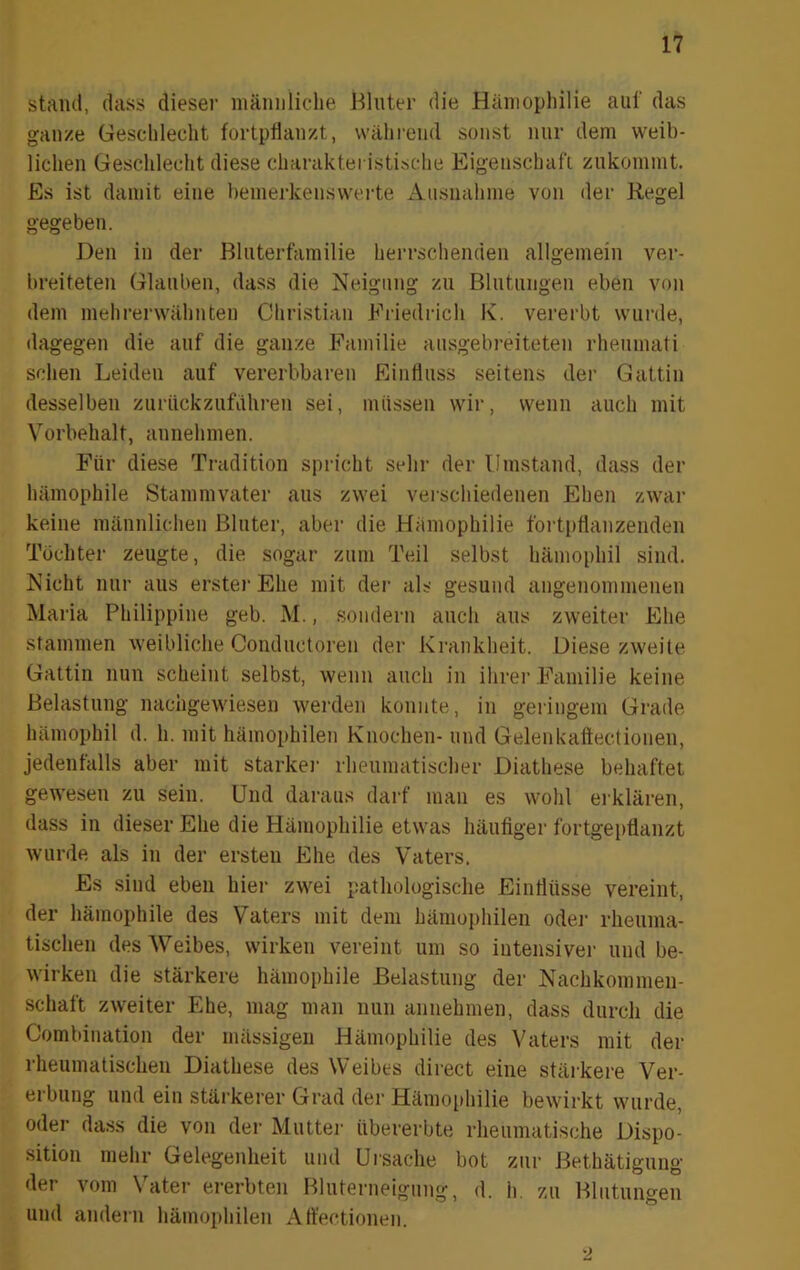 Stand, dass dieser männliche Hinter die Hämophilie auf das gan/.e Geschlecht fortpfian/.t, während sonst nur dem weib- lichen Geschlecht diese charakteristische Eigenschafi zukommt. Es ist damit eine hemerkensweite Ausnahme von der Kegel gegeben. Den in der Bliitertämilie herrschenden allgemein ver- breiteten Glauben, dass die Neigung zu Blntnngen eben von dem mehrenvähnten Christian Ei’iedrich K. vererbt wurde, dagegen die auf die ganze Familie ausgebreiteten rhenmati sehen Leiden auf vererbbaren Einfluss seitens der Gattin desselben zurückzufdhren sei, müssen wir, wenn auch mit Vorbehalt, annehmen. Für diese Tradition spricht sehr der Umstand, dass der hämophile Stammvater aus zwei verschiedenen Ehen zwar keine männlichen Bluter, aber die Hämophilie fortptlanzenden Töchter zeugte, die sogar zum Teil selbst hämophil sind. Nicht nur aus erster Ehe mit der als gesund angenommenen Maria Philippine geb. M., sondern auch aus zweiter Ehe stammen weibliche Conductoren der Krankheit. Diese zweite Gattin nun scheint selbst, wenn auch in ihrer Familie keine Belastung nachgewiesen werden konnte, in geringem Grade hämophil d. h. mit häinophilen Knochen- und Gelenkattectionen, jedenfalls aber mit starkej- rheumatischer Diathese behaftet gewesen zu sein. Und daraus darf man es wohl erklären, dass in dieser Ehe die Hämophilie etwas häufiger fortgei)flanzt wurde als in der ersten Ehe des Vaters. Es sind eben hier zwei pathologische Eintliisse vereint, der hämophile des Vaters mit dem häinophilen oder rheuma- tischen des Weibes, wirken vereint um so intensiver und be- wirken die stärkere hämophile Belastung der Nachkommen- schaft zweiter Ehe, mag man nun annehmen, dass durch die Coml)ination der mässigen Hämophilie des Vaters mit der rheumatischen Diathese des Weibes direct eine stärkere Ver- erbung und ein stärkerer Grad der Hämo[)hilie bewirkt wurde, oder dass die von der Mutter übererbte rheumatische Dispo- sition mehr Gelegenheit und Ursache bot zur Bethätigung der vom Vater ererbten Bluterneigung, d. h. zu Blutungen und andern häinophilen Affectionen.