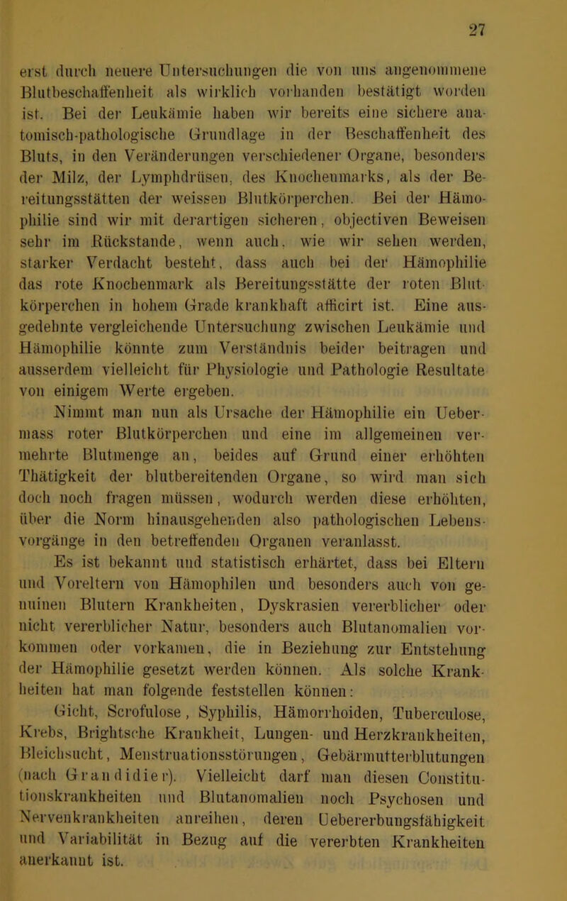 erst durch neuere üntersuchungeii die von uns aii^eiiouimene Blutbeschatfeiilieit als wirklich vorhanden bestätigt worden ist. Bei der Leukämie haben wir bereits eine sichere ana- tomisch-pathologische Grundlage in der Beschaffenheit des Bluts, in den Veränderungen verschiedener Organe, besonders der Milz, der Lymphdrüseu, des Knochenmarks, als der Be- reitiingsstätten der weissen Blutkörperchen. Bei der Hämo- philie sind wir mit derartigen sichei'en, objectiven Beweisen sehr im Eückstande, wenn auch, wie wir sehen werden, starker Verdacht besteht, dass auch bei der Hämophilie das rote Knochenmark als Bereitungsstätte der loten Blut- körperchen in hohem Grade krankhaft afficirt ist. Eine aus- gedehnte vergleichende Untersucliung zwischen Leukämie und Hämophilie könnte zum Verständnis beider beiti'agen und ausserdem vielleicht für Physiologie und Pathologie Resultate von einigem Werte ergeben. Nimmt man nun als Ursache der Hämophilie ein Ueber- niass roter Blutkörperchen und eine im allgemeinen ver- mehrte Blutmenge an, beides auf Grund einer erhöhten Thätigkeit der blutbereitenden Organe, so wird man sich doch noch fragen müssen, wodurch werden diese erhöhten, über die Norm hinausgehenden also i)athologischen Lebens- vorgänge in den betreffenden Organen veranlasst. Es ist bekannt und statistisch erhärtet, dass bei Eltern und Voreltern von Hämophilen und besonders auch von ge- nuinen Blutern Krankheiten, Dyskrasien vererblicher oder nicht vererblicher Natur, besonders auch Blutanomalien Vor- kommen oder vorkameii, die in Beziehung zur Entstehung der Hämophilie gesetzt werden können. Als solche Krank- heiten hat man folgende feststellen können: Gicht, Scrofulose, Syphilis, Hämorrhoiden, Tnberculose, Krebs, Brightsche Krankheit, Lungen- und Herzkrankheiten, Bleichsucht, Menstruationsstörungen, Gebärmutterblutungen (nach Grandidier). Vielleicht darf man diesen Constitu- tionskrankheiten und Blutanomalien noch Psychosen und Nervenkrankheiten anreihen, deren üebererbungsfähigkeit und Variabilität in Bezug auf die vererbten Krankheiten anerkannt ist.