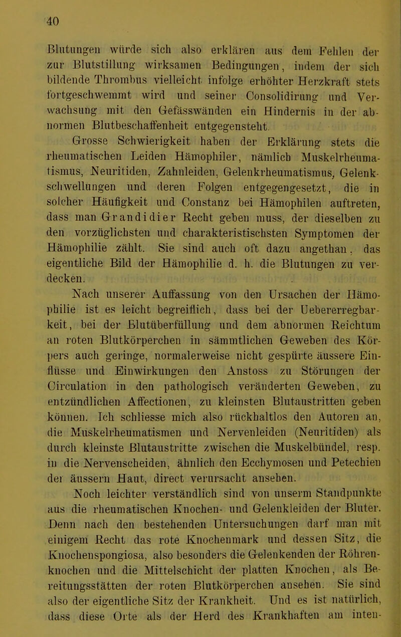 ßlutiingeii würde sich also erklären aus dem Fehlen der zur Blutstillung wirksamen Bedingungen, indem der sich bildende Thrombus vielleicht infolge erhöhter Herzkraft stets fortgeschweramt wird und seine)- Consolidirung und Ver- wachsung mit den GefässAvänden ein Hindernis in der ab- nonnen Blutbeschaifenheit entgegensteht. Grosse Schwierigkeit haben der Ei-kläi-ung stets die rheumatischen Leiden Häniophiler, nämlich Muskelrheuma- tismiis, JNeuritiden, Zahnleiden, Gelenkrheuraatisinus, Gelenk- schwellungen und dei-en Folgen entgegengesetzt, die in solcher Häufigkeit und Oonstanz bei Hämophilen auftreten, dass man Gr an di di er Recht geben muss, der dieselben zu den vorzüglichsten und charakteristischsten Symptomen der Hämophilie zählt. Sie sind auch oft dazu angethaii, das eigentliche Bild der Hämophilie d. h. die Blutungen zu ver- decken. Nach unserer Auffassung von den Ursachen der Hämo- philie ist es leicht begi-eiflich, dass bei der öebererregbar- keit, bei der Blutüberfüllung und dem abnormen Reichtum an roten Blutkörperchen in sämmtlichen Geweben des Kör- pers auch geringe, normalerweise nicht gespüi'te äussere Ein- flüsse lind Einwirkungen den Anstoss zu Störungen der Circulation in den pathologisch ver-änderten Geweben, zu entzündlichen Affectionen, zu kleinsten Blutaustritten geben können. Ich schliesse mich also rückhaltlos den Autoren an, die Muskelrheumatisraen und Nervenleiden (Neuritiden) als durch kleinste Blutaustritte zwischen die Muskelbündel, i-esp. in die Nervenscheiden, ähnlich den Ecchymosen und Petechien der äusseru Haut, direct verursacht ansehen. Noch leichter verständlich sind von unserm Standpunkte aus die rheumatischen Knochen- und Gelenkleiden der Bluter. Denn nach den bestehenden Untersuchungen dai‘f man mit einigem Recht das rote Knochenmark und dessen Sitz, die Knochenspongiosa, also besonders die Gelenkenden der Röhren- knochen und die Mittelschicht der platten Knochen, als Be- reitungsstätten der roten Blutköi’pei’chen ansehen. Sie sind also der eigentliche Sitz der Ki-ankheit. Und es ist natürlich, dass diese Or te als der Herd des Ki-ankhaften am inten-