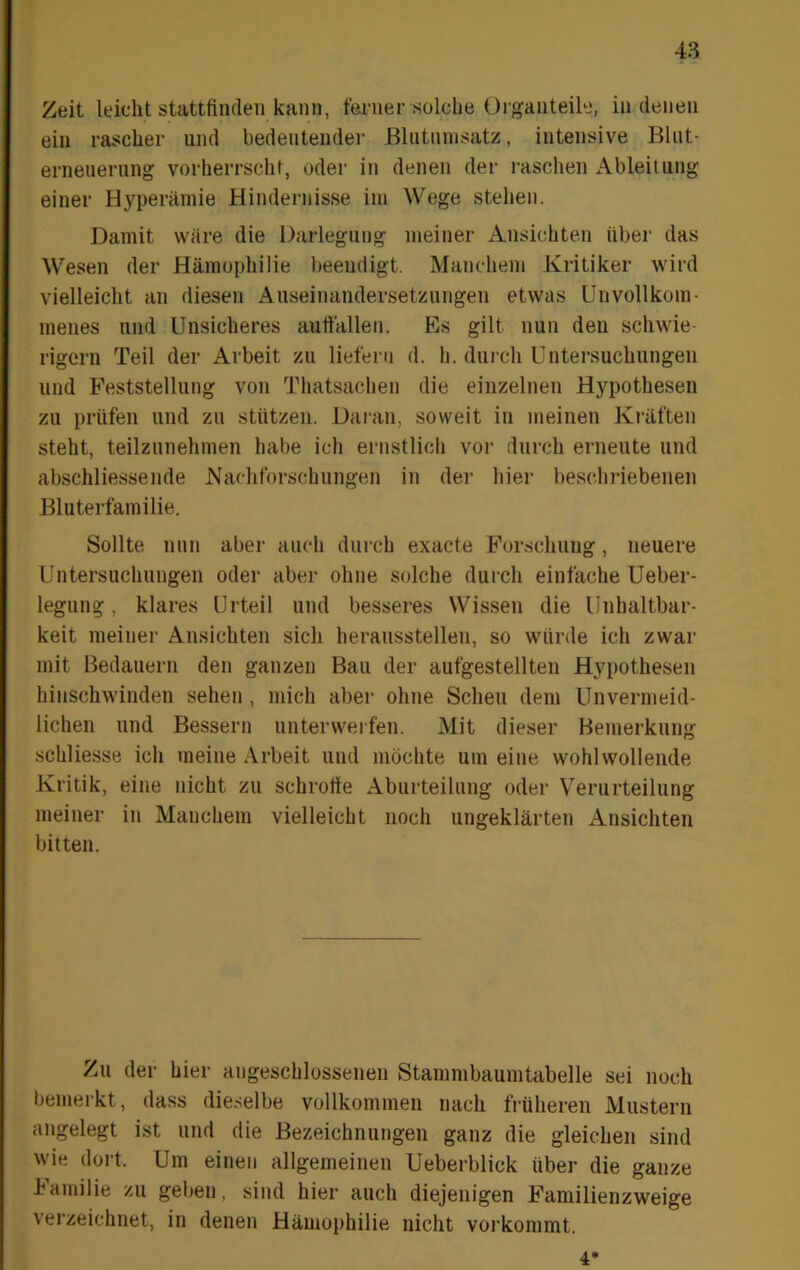 Zeit leicht stattfinclen kann, t'ei-ner solche Oiganteile, in denen ein rascher und bedeutender JBlntnnisatz, intensive Blnt- erneueriing vorherrscht, oder in denen der raschen Ableitung einer Hyperämie Hindernisse im Wege stehen. Damit wäre die Darlegung meiner Ansichten über das Wesen der Hämophilie beendigt. Manchem Kritiker wird vielleicht an diesen Auseinandersetzungen etwas Unvollkom- menes und Unsicheres auttällen. Es gilt nun den schwie- rigem Teil der Arbeit zu liefern d. h. durch Untersuchungen und Feststellung von Thatsachen die einzelnen Hypothesen zu prüfen und zu stützen. Daran, soweit in meinen Kräften steht, teilzunehmen habe ich ernstlich vor durch erneute und abschliessende Nachforschungen in der hier beschriebenen Bluterfamilie. Sollte nun aber auch durch exacte Forschung, neuere Untersuchungen oder aber ohne solche durch einfache Ueber- legung, klares Urteil und besseres Wissen die Unhaltbar- keit meinei’ Ansichten sich heraussteilen, so würde ich zwar mit Bedauern den ganzen Bau der aufgestellten Hypothesen hinschwinden sehen , mich aber ohne Scheu dem Unvermeid- lichen und Bessern unterwerfen. Mit dieser Bemerkung schliesse ich meine Arbeit und möchte um eine wohlwollende Kritik, eine nicht zu schrotte Aburteilung oder Verurteilung meiner in Manchem vielleicht noch ungeklärten Ansichten bitten. Zu der hier angeschlossenen Stammbaumtabelle sei noch bemerkt, dass dieselbe vollkommen nach früheren Mustern angelegt ist und die Bezeichnungen ganz die gleichen sind wie dort. Um einen allgemeinen Ueberblick über die ganze J^amilie zu geben, sind hier auch diejenigen Familienzweige verzeichnet, in denen Hämophilie nicht vorkommt. 4*