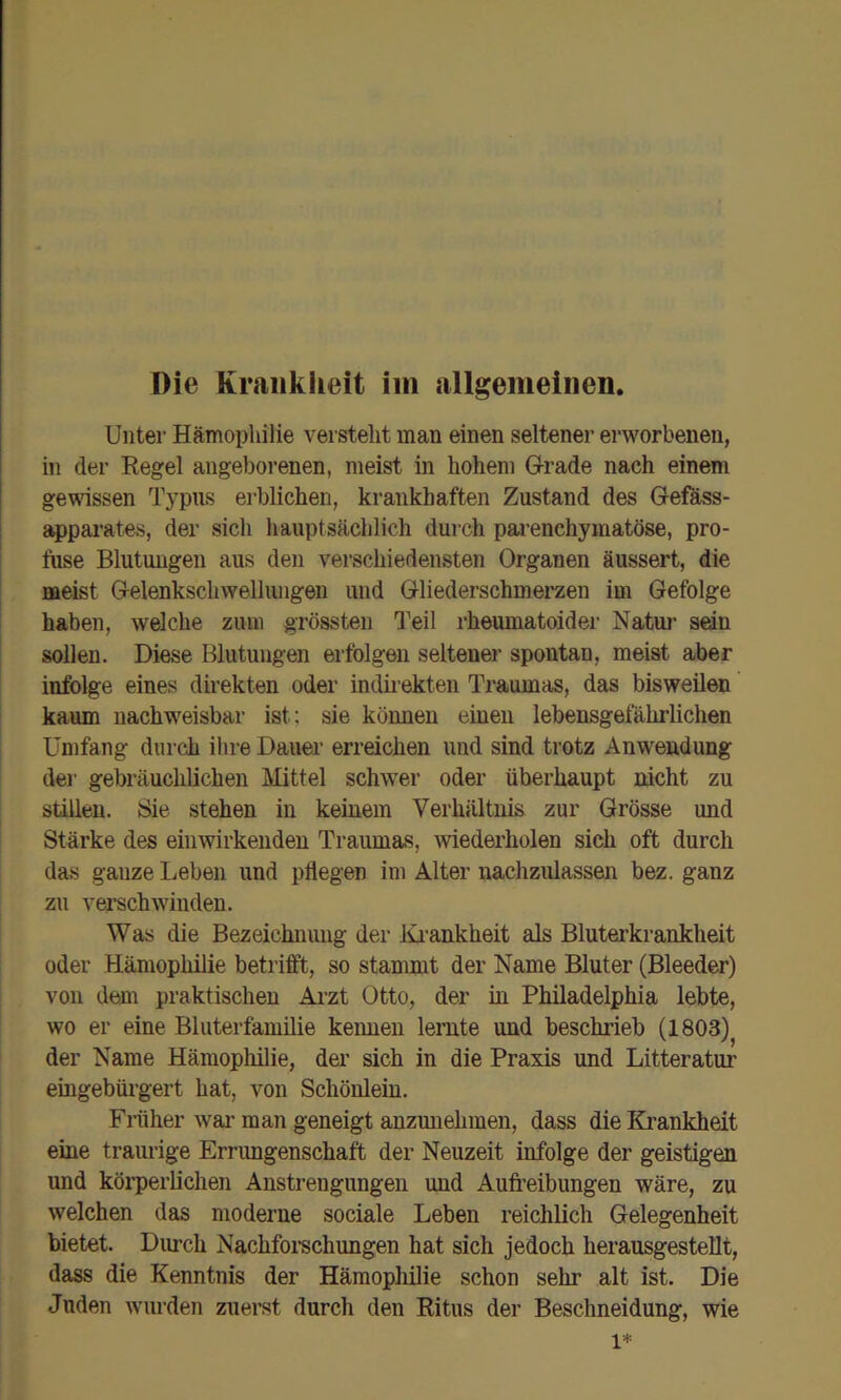 Unter Hämophilie versteht man einen seltener erworbenen, in der Eegel angeborenen, meist in hohem G-rade nach einem gewissen Typus erblichen, krankhaften Zustand des Gefass- appai'ates, der sich hauptsächlich durch parenchymatöse, pro- fuse Blutungen aus den verschiedensten Organen äussert, die meist Gelenkschwellungen und Gliederschmerzen im Gefolge haben, welche zum grössten Teil rheumatoider Natuj’ sedn sollen. Diese Blutungen erfolgen seltener spontan, meist aber infolge eines direkten oder indii’ekten Traumas, das bisweilen kaum nachweisbar ist; sie können einen lebensgefährlichen Umfang durch ihre Dauer erreichen und sind trotz Anwendung der gebräuchlichen Mittel schwer oder überhaupt nicht zu stillen. Sie stehen in keinem Verhältnis zur Grösse und Stärke des einwirkenden Traumas, wiederholen sich oft durch das ganze Leben und pflegen im Alter nachzulassen bez. ganz zu vei’schwinden. Was die Bezeichnung der lü’ankheit als Bluterkrankheit oder Hämophilie betrifft, so stammt der Name Bluter (Bleeder) von dem praktischen Arzt Otto, der in Philadelphia lebte, wo er eine Bliiterfamilie keimen lernte und beschrieb (1803)^ der Name Hämophilie, der sich in die Praxis und Litteratur eingebürgert hat, von Schönlein. Fiiiher wai’ man geneigt anzunehmen, dass die Krankheit eine traiuige Errimgenschaft der Neuzeit infolge der geistigen und körperlichen Anstrengungen und Aufi’eibungen wäre, zu welchen das moderne sociale Leben reichlich Gelegenheit bietet. Durch Nachfoi-schimgen hat sich jedoch herausgestellt, dass die Kenntnis der Hämophilie schon sehr alt ist. Die Juden wurden zuerst durch den Ritus der Beschneidung, wie 1*