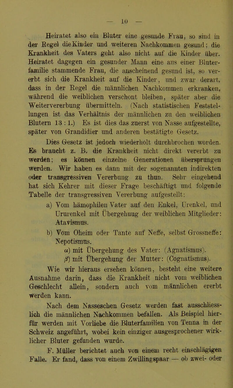 Heiratet also ein Bluter eine gesunde Frau, so sind in der Regel die Kinder und weiteren Nachkommen gesund; die Krankheit des Vaters geht also nicht auf die Kinder über. Heiratet dagegen ein gesunder Mann eine ans einer Bluter- familie stammende Frau, die anscheinend gesund ist, so ver- erbt sich die Krankheit auf die Kindei’, und zwar derart, dass in der Regel die männlichen Nachkommen erkranken, während die weiblichen verschont bleiben, später aber die Weitervererbung übermitteln. (Nach statistischen Feststel- lungen ist das Verhältnis der männlichen zu den weiblichen Blutern 13 :1.) Es ist dies das zuerst von Nasse aufgestellte, später von Grandidier und anderen bestätigte Gesetz. Dies Gesetz ist jedoch wiederholt durchbrochen worden. Es braucht z. B. die Krankheit nicht direkt vererbt zu werden; es können einzelne Generationen übersprungen werden. Wir haben es dann mit der sogenannten indirekten oder transgressiven Vererbung zu thun. Sehr eingehend hat sich Kehrer mit dieser Frage beschäftigt imd folgende Tabelle der transgressiven Vererbung aufgestellt: a) Vom hämophileii Vater auf den Enkel, Urenkel, und ürurenkel mit Übergehung der weiblichen Mitglieder: Atavismus. b) Vom Oheim oder Tante auf Neffe, selbst Grossneff'e: Nepotismus. «) mit Übergehung des Vater: (Agnatismus). ß) mit Übergehung der Mutter: (Cognatismusj. Wie wir hieraus ersehen können, besteht eine weitere Ausnahme darin, dass die Krankheit nicht vom weiblichen Geschlecht allein, sondern auch vom männlichen ererbt werden kann. Nach dem Nasseschen Gesetz werden fast ausschliess- lich die männlichen Nachkommen befallen. Als Beispiel hier- für werden mit Vorliebe die Bluterfamilien von Tenna in der Schweiz angeführt, wobei kein einziger ausgesprochener wirk- licher Bluter gefunden wurde. F. Müller berichtet auch von einem recht einschlägigen Falle. Er fand, dass von einem Zwillingspaar — ob zwei- oder