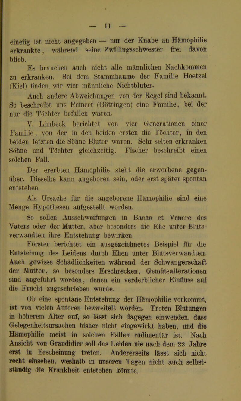 eineiig ist nicht angegeben — nur der Knabe an Hämophilie erkrankte, während seine Zwillingsschwester frei davon blieb. Es brauchen auch nicht alle männlichen Nachkommen zu erkranken. Bei dem Stammbaume der Familie Hoetzel (Kiel) finden wir vier männliche Nicbtbluter. Auch andere Abweichungen von der Regel sind bekamit. So beschreibt uns Reinert (Göttingen) eine Familie, bei der nm' die Töchter befallen waren. V. Liinbeck berichtet von vier Generationen einer Familie, von der in den beiden ersten die Töchter, in den beiden letzten die Söhne Bluter waren. Selir selten erkranken Söhne und Töchter gleichzeitig. Fischer beschreibt einen solchen FaU. Der ererbten Hämophilie steht die erworbene gegen- über. Dieselbe kann angeboren sein, oder erst später spontan entstehen. Als Ursache für die angeborene Hämophilie sind eine Menge H3’pothesen aufgestellt worden. So sollen Ausschweifungen in Bacho et Venere des Vaters oder der Mutter, aber besonders die Ehe unter Bluts- verwandten ihre Entstehung bewirken. Förater berichtet ein ausgezeichnetes Beispiel füi' die Entstehung des Leidens durch Ehen unter Blutsverwandten. Auch gewisse Schädlichkeiten während der Schwangerschaft der Mutter, so besonders Erschrecken, Gemtitsalterationen sind angeführt worden, denen ein verderblicher Einfluss auf die Frucht zugeschrieben wurde. Ob eine spontane Entstehung der Hämophilie vorkommt, ist von vielen Autoren bezweifelt worden. Treten Blutungen in höherem Alter auf, so lässt sich dagegen einwenden, dass Gelegenheitsursachen bisher nicht eingewirkt haben, und die Hämophilie meist in solchen Fällen rudimentär ist. Nach Ansicht von Grandidier soll das Leiden nie nach dem 22. Jahre erst in Erscheinung treten. Andererseits lässt sich nicht recht einsehen, weshalb in unseren Tagen nicht auch selbst- ständig die Krankheit entstehen könnte.