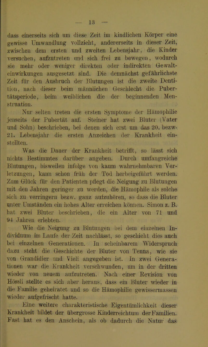 dass einerseits sich um diese Zeit im kindlichen Körper eme gewisse Umwandlung vollzieht, andererseits in dieser Zeit, z\sisclien dem ersten und zweiten Lebensjahr, die Kinder vei-suchen, aufzutreten und sich fi’ei zu bewegen, wodimch sie mehr oder weniger direkten oder indirekten Gewalt- einwirkungen ausgesetzt sind. Die demnächst gefährlichste Zeit für den Ausbruch der Blutungen ist die zweite Denti- tion, nach dieser beim männlichen Geschlecht die Puber- tätsperiode, beim weiblichen die der beginnenden Men- struation. Nui- selten treten die ersten Symptome der Hämophilie jenseits der Pubertät auf. Steiner hat zAvei Bluter (Vater mid Sohn) beschrieben, bei denen sich erst um das 20. bezw- 21. Lebensjahr die ersten Anzeichen der Krankheit ein- stellten. Was die Dauer der Ki’ankheit betrifft, so lässt sich I nichts Bestimmtes darüber angeben. Durch umfangreiche Blutimgen, bisweilen infolge von kaum wahrnehmbaren Ver- letzungen, kann schon fi-üh der Tod herbeigeführt werden. Zum Glück für den Patienten pflegt die Neigung zu Blutungen mit den Jahren geringer zu w’erden, die Hämophile als solche I sich zu verringern bezw. ganz aufzuhören, so dass die Bluter unter Umständen ein hohes Alter erreichen können. Simon z. B. I hat zwei Bluter beschrieben, die ein Alter von 71 und 94 .Jahi’eu erlebten. Wie die Neigung zu Blutungen bei dem einzelnen In- di^•iduum im Laufe der Zeit nachlässt, so gescliieht dies auch bei einzelnen Generationen. In scheinbarem Widerspruch dazu steht die Geschichte der Bluter von Tenna, wie sie von Grandidier und Viel! angegeben ist. In zwei Genera- tionen war die Krankheit verschwmiden, um in der dritten wieder von neuem aufzutreten. Nach einer Revision von Hössli stellte es sich aber heraus, dass ein Bluter wieder in die Familie geheiratet und so die Hämophilie gewissermassen wieder aufgefrischt hatte. Eine weitere charakteristische Eigentümlichkeit dieser Krankheit bildet der übergrosse Kinderreichtum der Familien. Fast hat es den Anschein, als ob dadurch die Natur das