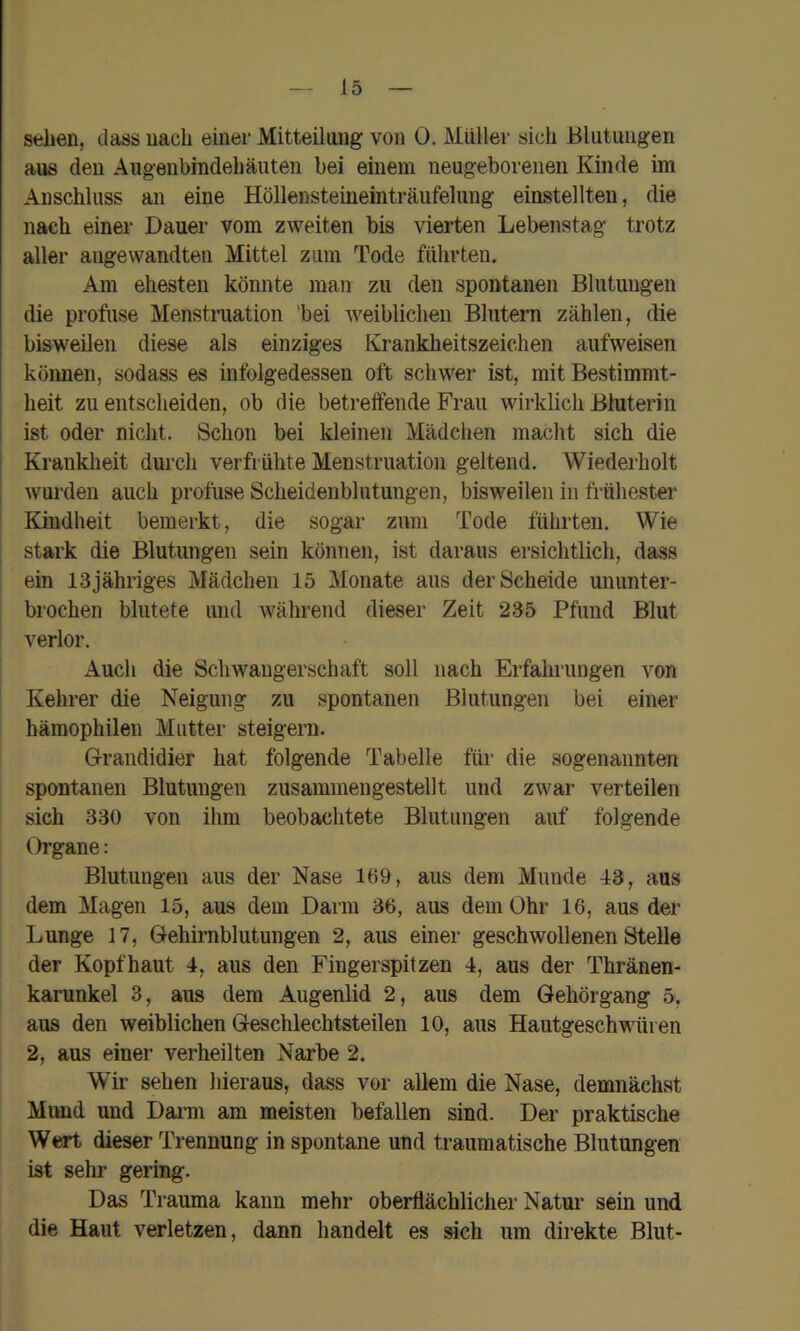 sehen, dass nach einer Mitteilaiig von 0. Müller sich Blutungen aus den Augenbindehäuteii bei einem neugeborenen Kinde im Anschluss an eine Höllensteineinträufelung einstellten, die nach einer Dauer vom zweiten bis vierten Lebenstag trotz aller angewandten Mittel zum Tode führten. Am ehesten könnte man zu den spontanen Blutungen die profuse Menstniation bei weiblichen Blutern zählen, die bisweilen diese als einziges Krankheitszeichen aufweisen können, sodass es infolgedessen oft schwer ist, mit Bestimmt- heit zu entscheiden, ob die betreffende Frau wirklich Bhiterin ist oder nicht. Schon bei kleinen Mädchen macht sich die Krankheit dm’ch verfrühte Menstruation geltend. Wiederholt wurden auch profuse Scheidenblutungen, bisweilen in frühester Kindheit bemerkt, die sogar zum Tode führten. Wie stark die Blutungen sein können, ist daraus ersichtlich, dass ein 13 jähriges Mädchen 15 Monate aus der Scheide ununter- brochen blutete imd während dieser Zeit 235 Pfund Blut verlor. Auch die Schwangerschaft soll nach Erfahruugen von Kehrer die Neigung zu spontanen Blutungen bei einer hämophilen Mutter steigern. Grandidier hat folgende Tabelle für die sogenannten spontanen Blutungen zusammengestellt und zwar verteilen sich 330 von ihm beobachtete Blutungen auf folgende Organe: Blutungen aus der Nase 169, aus dem Munde 13, aus dem Magen 15, aus dem Darm 36, aus dem Ohr 16, aus der Lunge 17, Gehirnblutungen 2, aus einer geschwollenen Stelle der Kopfhaut 4, aus den Fingerspitzen 4, aus der Thränen- karunkel 3, aus dem Augenlid 2, aus dem Gehörgang 5. aus den weiblichen Geschlechtsteilen 10, aus Hautgeschwüren 2, aus einer verheilten Narbe 2. Wir sehen hieraus, dass vor allem die Nase, demnächst Mund und Dai’m am meisten befallen sind. Der praktische Wert dieser Trennung in spontane und traumatische Blutungen ist sehr gering. Das Trauma kann mehr oberflächlicher Natui* sein und die Haut verletzen, dann handelt es sich um direkte Blut-