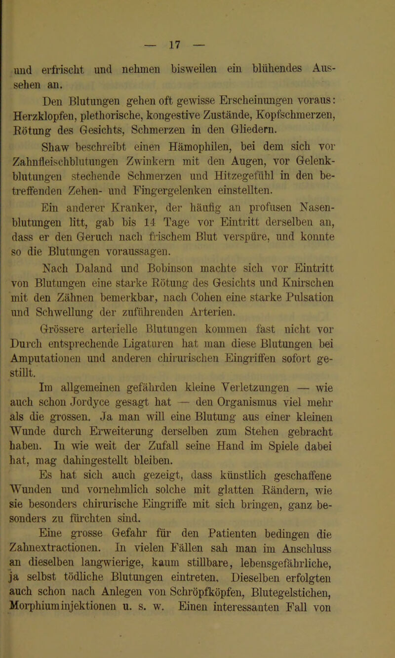 imd erfrischt und nehmen bisweilen ein blühendes Aus- sehen an. Den Blutungen gehen oft gewisse Erscheinungen voraus: Herzklopfen, plethorische, kongestive Zustände, Kopfschmerzen, Eötung des Gesichts, Schmerzen in den Gliedern. Shaw beschreibt einen Hämophilen, bei dem sich vor Zahnfleischblutuiigen Zwinkern mit den Augen, vor Gelenk- blutungen stechende Schmerzen und Hitzegefühl in den be- treffenden Zehen- und Fingergelenken einstellten. Ein anderer Kranker, der häufig an profusen Nasen- blutungen litt, gab bis 14 Tage vor Eintritt derselben an, dass er den Geruch nach frischem Blut verspüre, und konnte so die Blutungen Voraussagen. Nach Daland und Bobinson machte sich vor Eintritt von Blutungen eine starke Rötung des Gesichts und Knfrschen mit den Zähnen bemerkbar, nach Cohen eine starke Pulsation und Sch-wellung der zuführenden Arterien. Grössere arterielle Blutungen kommen fast nicht vor Durch entsprechende Ligaturen hat man diese Blutungen bei Amputationen und anderen chirurischen Eingriffen sofort ge- stillt. Im allgemeinen gefährden kleine Verletzungen — wie auch schon Jordyce gesagt hat — den Organismus viel mehr als die grossen. Ja man will eine Blutung aus einer kleinen Wunde dui’ch Erweiterung derselben zum Stehen gebracht haben. In wie weit der Zufall seine Hand im Spiele dabei hat, mag dahingestellt bleiben. Es hat sich auch gezeigt, dass künstlich geschaffene Wunden und vornehmlich solche mit glatten Rändern, wie sie besondei-s chirurische Eingi’iffe mit sich bringen, ganz be- sonders zu fürchten sind. Eme grosse Gefahr für den Patienten bedingen die Zahnextractionen. In vielen Fällen sah man im Anschluss ^ dieselben langwierige, kaum stillbare, lebensgefährliche, ja selbst tödliche Blutungen eintreten. Dieselben erfolgten auch schon nach Anlegen von Schröpfköpfen, Blutegelstichen, Morphium Injektionen u. s. w. Einen interessanten Fall von