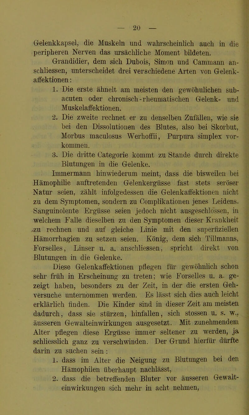 Grelenkkapsel, die Muskeln und walu’scheinlich aucli in die peripheren Nerven das ursächliche Moment bildeten. Grandidier, dem sich Dubois, Simon und Cammann an- schliessen, unterscheidet drei verschiedene Arten von Gelenk- alfektionen: 1. Die erste ähnelt am meisten den gewöhnlichen sub- acuten oder chronisch-rheumatischen Gelenk- und MuskelafFektionen. 2. Die zweite rechnet er zu denselben Zufällen, wie sie bei den Dissolutionen des Blutes, also bei Skorbut, Morbus maculosus Werhoffii, Purpura Simplex Vor- kommen. 3. Die dritte Categorie kommt zu Stande durch dmekte Blutungen in die Gelenke. Immermann hinwiederum meint, dass die bisweilen bei Hämophilie auftretenden Gelenkergüsse fast stets seröser Natm’ seien, zählt infolgedessen die Gelenkaffektioneii nicht zu dem Symptomen, sondern zu Complikationen jenes Leidens. Sanguinolente Ergüsse seien jedoch nicht ausgeschlossen, in welchem Falle dieselben zu den Symptomen dieser Krankheit -zu rechnen und auf gleiche Linie mit den superlizieUen Hämorrhagien zu setzen seien. König, dem sich Tillmanns, Forselles, Linser u. a. anscliliessen, spricht direkt von Blutungen in die Gelenke. Diese Gelenkaffektionen pflegen für gewöhnlich schon sehi' früh in Erscheinung zu treten; wie Forselles u. a. ge- zeigt haben, besonders zu der Zeit, in der die ersten Geh- versuche unternommen werden. Es lässt sich dies auch leicht erklärlich finden. Die Kinder sind in dieser Zeit am meisten dadurch, dass sie stüi’zen, hinfallen, sich stossen u. s. w., äusseren Gewalteinwirkungen ausgesetzt. Mit zunehmendem Alter pflegen diese Ergüsse immer seltener zu werden, ja schliesslich ganz zu verschwinden. Der Grund hierfür’ dürfte darin zu suchen sein; 1. dass im Alter die Neigung zu Blutungen bei den Hämophilen überhaupt nachlässt, 2. dass die betreffenden Bluter vor äusseren Gewalt- einwii’kungeu sich mehr in acht nehmen,