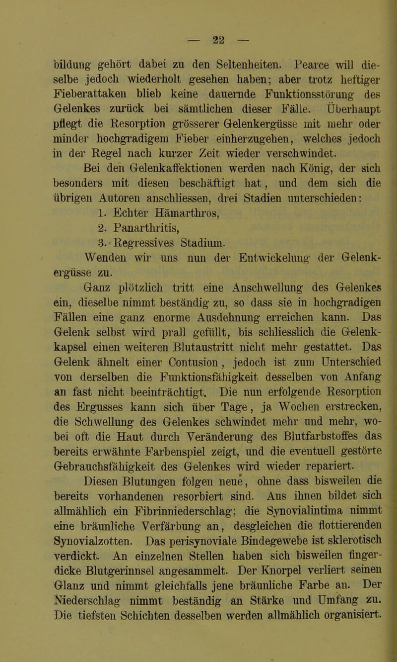 bildung gehört dabei zu den Seltenheiten. Pearce will die- selbe jedoch wiederholt gesehen haben; aber trotz heftiger Fieberattaken blieb keine dauernde Funktionsstörung des Gelenkes zurück bei sämtlichen dieser Fälle. Überhaupt pflegt die Resorption grösserer Gelenkergüsse mit mehr oder minder hochgradigem Fieber einherzugehen, welches jedoch in der Regel nach kurzer Zeit wieder verschwindet. Bei den Gelenkatfektionen werden nach König, der sich besonders mit diesen beschäftigt hat, und dem sich die übrigen Autoren anschliessen, drei Stadien unterschieden: 1. Echter Hämarthros, 2. Panarthritis, 3. Regressives Stadium. Wenden wir uns nun der Entwickelung der Gelenk- ergüsse zu. Ganz plötzlich tiitt eine Anschwellung des Gelenkes ein, dieselbe nimmt beständig zu, so dass sie in hochgradigen Fällen eine ganz enorme Ausdehnung erreichen kann. Das Gelenk selbst wird prall gefüllt, bis schliesslich die Gelenk- kapsel einen weiteren Blutaustritt nicht mehr gestattet. Das Gelenk älmelt einer Contusion, jedoch ist zum Unterschied von derselben die Funktionsfähigkeit desselben von Anfang an fast nicht beeinträchtigt. Die nun erfolgende Resorption des Ergusses kann sich über Tage, ja Wochen erstrecken, die Schwellung des Gelenkes schwindet mehr und mehi', wo- bei oft die Haut durch Veränderung des Blutfarbstoffes das bereits erwähnte Farbenspiel zeigt, und die eventuell gestörte Gebrauchsfähigkeit des Gelenkes wird wieder repariert. Diesen Blutungen folgen neue, ohne dass bisweilen die . bereits vorhandenen resorbiert sind. Aus ihnen bildet sich ; allmählich ein Fibrümiederschlag; die Synovialintima nimmt ^ eine bräunliche Verfärbung an, desgleichen die flottierenden , Synovialzotten. Das perisynoviale Bindegewebe ist sklerotisch , verdickt. An einzelnen Stellen haben sich bisweilen finger- v dicke Blutgerinnsel angesammelt. Der Knorpel verliert seinen Glanz und nimmt gleichfalls jene bräunliche Farbe an. Der : Niederschlag nimmt beständig an Stäi’ke und Umfang zu. Die tiefsten Schichten desselben werden allmählich organisiert.