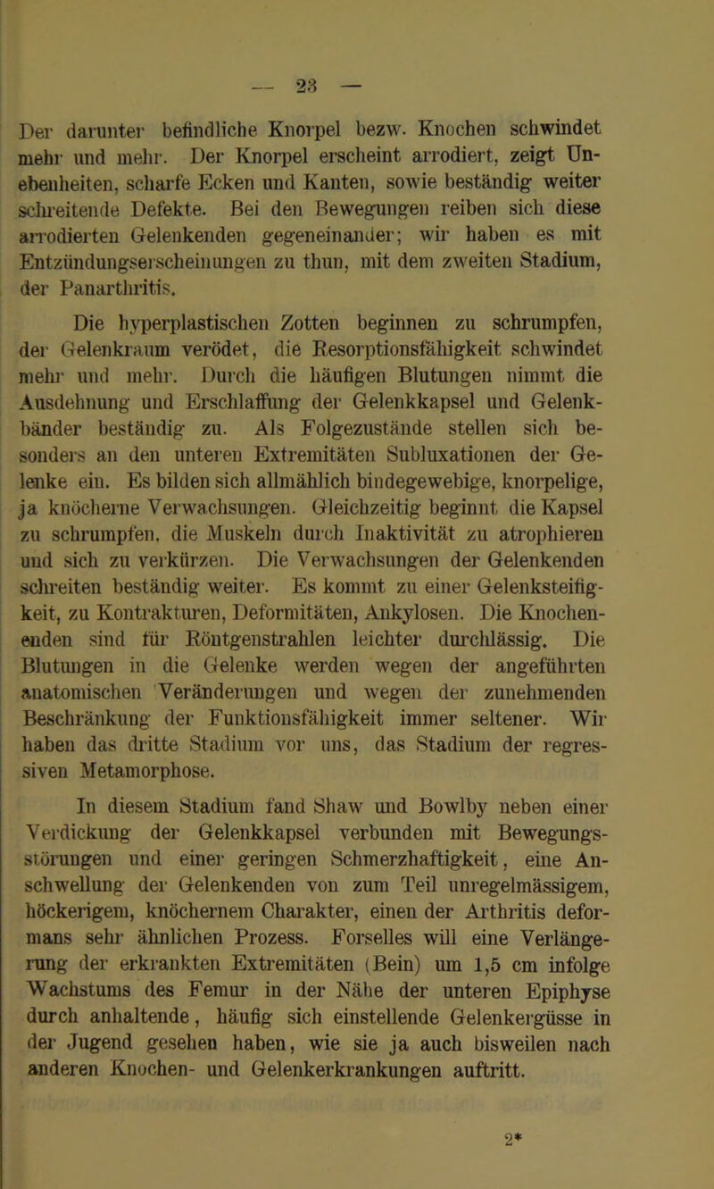 28 Der darunter befindliclie Knorpel bezw. Knochen schwindet mehr und melir. Der Knorpel erscheint arrodiert, zeigt Un- ebenheiten, scharfe Ecken und Kanten, sowie beständig weiter sclu-eitende Defekte. Bei den Bewegungen reiben sich diese aiTodierten Glelenkenden gegeneinander; wir haben es mit Entzündungsei scheinungen zu thun, mit dem zweiten Stadium, der Panarthritis. Die h^T3erplastischen Zotten beginnen zu schrumpfen, der Gelenkiaum verödet, die Resorptionstähigkeit schwindet mehl- und mehr. Durch die häufigen Blutungen nimmt die Ausdehnung und Erschlaffimg der Gelenkkapsel und Gelenk- bänder beständig zu. Als Folgezustände stellen sich be- sonders an den unteren Extremitäten Subluxationen der Ge- laike ein. Es bilden sich allmählich bindegewebige, knorpelige, ja knöcherne Verwachsungen. Gleichzeitig beginnt die Kapsel zu schrumpfen, die Muskeln durch Inaktivität zu atrophiereu und sich zu verkürzen. Die Verwachsungen der Gelenkenden schreiten beständig weiter. Es kommt zu einer Gelenksteifig- keit, zu Kontrakturen, Deforniitäteu, Ankylosen. Die Knochen- ^den sind für Röutgenstrahlen leichter dm’clilässig. Die Blutungen in die Gelenke werden wegen der angeführten anatomischen Veränderimgen und wegen der zunehmenden Beschränkung der Funktionsfähigkeit immer seltener. Wir haben das didtte Stadium vor uns, das Stadium der regres- siven Metamorphose. In diesem Stadium fand Shaw und Bowlby neben einer Verdickung der Gelenkkapsel verbunden mit Bewegungs- störungen und einer geringen Schmerzhaftigkeit, eine An- schwellung der Gelenkenden von zum Teil unregelmässigem, höckerigem, knöchernem Charakter, einen der Arthritis defor- mans sehr ähnlichen Prozess. Forselles will eine Verlänge- rung der erkrankten Extremitäten (Bein) um 1,5 cm infolge Wachstums des Femur in der Nähe der unteren Epiphyse durch anhaltende, häufig sich einstellende Gelenkergüsse in der Jugend gesehen haben, wie sie ja auch bisweilen nach anderen Knochen- und Gelenkerkrankungen auftritt. 2*