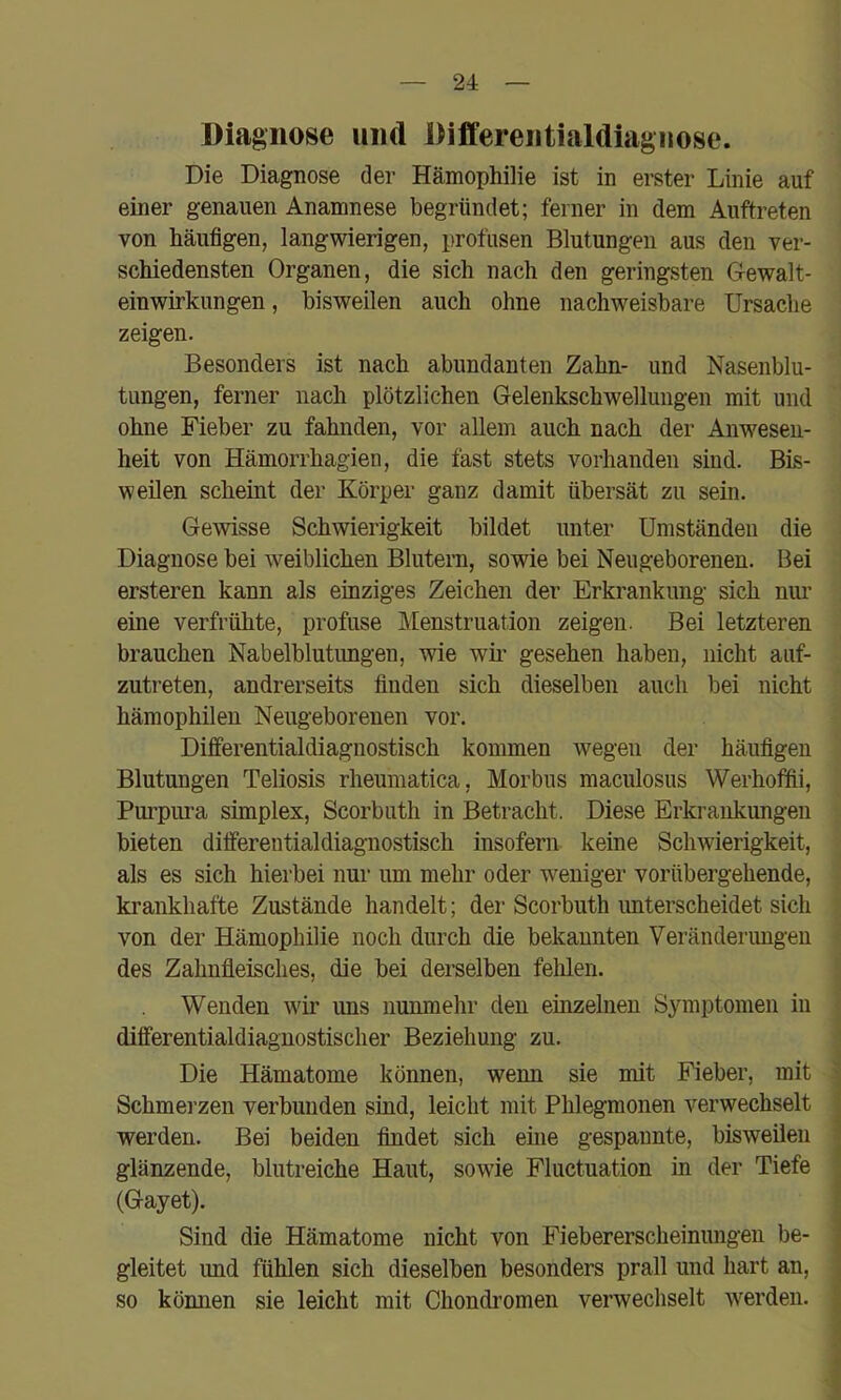 Diagnose und Differentialdiagnose. Die Diagnose der Hämophilie ist in erster Linie auf einer genauen Anamnese begründet; ferner in dem Auftreten von häufigen, langwierigen, profusen Blutungen aus den ver- schiedensten Organen, die sich nach den geringsten Oewalt- einwirkungen, bisweilen auch ohne nachweisbare Ursache zeigen. Besonders ist nach abundanten Zahn- und Nasenblu- tungen, ferner nach plötzlichen Gelenkschwellungen mit und ohne Fieber zu fahnden, vor allem auch nach der Anwesen- heit von Hämorrhagien, die fast stets vorhanden sind. Bis- weilen scheint der Körper ganz damit übersät zu sein. Gewisse Schwierigkeit bildet unter Umständen die Diagnose bei w^eiblichen Blutern, sowie bei Neugeborenen. Bei ersteren kann als einziges Zeichen der Erkrankung sich nur eine verfrühte, profuse Menstruation zeigen. Bei letzteren brauchen Nabelblutungen, wie wii’ gesehen haben, nicht auf- zutreten, andrerseits finden sich dieselben auch bei nicht hämophilen Neugeborenen vor. Differentialdiagnostisch kommen wegen der häufigen Blutungen Teliosis rheumatica, Morbus maculosus Werhoffii, Purpura Simplex, Scorbuth in Betracht. Diese Erkrankungen bieten differentialdiagnostisch insofern keine Schwierigkeit, als es sich hierbei nur um mehr oder weniger vorübergehende, krankhafte Zustände handelt; der Scorbuth imterscheidet sich von der Hämophilie noch durch die bekannten Veränderimgen des Zahnfleisches, die bei derselben felflen. Wenden wir uns nunmehr den einzelnen Symptomen in differentialdiagnostischer Beziehung zu. Die Hämatome können, wenn sie mit Fieber, mit Schmerzen verbunden sind, leicht mit Phlegmonen verwechselt werden. Bei beiden findet sich eme gespannte, bisweilen glänzende, blutreiche Haut, sowie Fluctuation in der Tiefe (Gayet). Sind die Hämatome nicht von Fiebererscheinungen be- gleitet und fühlen sich dieselben besonders prall und hart an, so können sie leicht mit Chondinmen verwechselt werden.