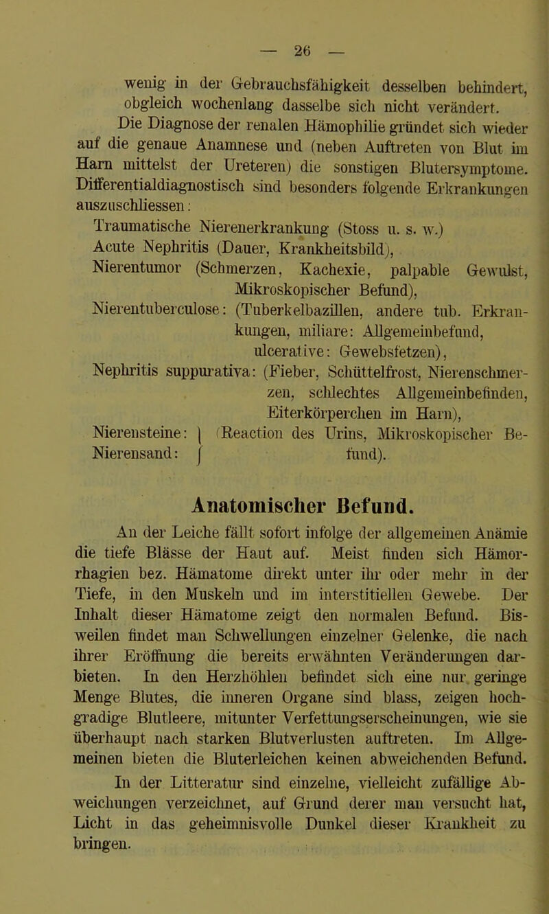 wenig in der Gebrauchsfähigkeit desselben behindert, obgleich wochenlang dasselbe sich nicht verändert. Die Diagnose der renalen Hämophilie gründet sich wieder auf die genaue Anamnese und (neben Auftreten von Blut hu Ham mittelst der Ureterenj die sonstigen Blutersymptome. Dilferentialdiagnostisch sind besonders folgende Erkrankungen auszuschliessen; Traumatische Nierenerkrankung (Stoss u. s. av.) Acute Nephritis (Dauer, Krankheitsbildj, Nierentumor (Schmerzen, Kachexie, palpable Gen'ulst, Mikroskopischer Befund), Nierentuberculose: (Tuberkelbazilleu, andere tiib. Erkran- kungen, miliare: Allgemeinbefimd, ulcerat ive: Gewebsfetzen), Neplu’itis suppm’ativa: (Fieber, Schüttelfrost, Nierenschmer- zen, sclilechtes Allgemeinbefinden, Eiterkörperchen im Harii), Nierensteine: | (Reaction des Urins, ]\likroskopischer Be- Nierensand: j fünd). Anatomischer Befund. An der Leiche fällt sofort infolge der allgemeinen Anämie die tiefe Blässe der Haut auf. Meist finden sich Hämor- rhagien bez. Hämatome direkt unter ihr oder mehr in dei* Tiefe, in den Muskeln und im interstitiellen Gewebe. Der Inhalt dieser Hämatome zeigt den normalen Befund. Bis- weilen findet mau Schwellmigen einzelner Gelenke, die nach ihrer Eröffnung die bereits erwähnten Veränderungen dai- bieten. In den Herzhöhlen befindet sich eme nur. geringe Menge Blutes, die iimeren Organe sind blass, zeigen hoch- i gradige Blutleere, mitunter Verfettungserscheinungen, wie sie überhaupt nach starken Blutverlusten auftreten. Im Allge- meinen bieten die Bluterleichen keinen abweichenden Befund. In der Litteratur sind einzelne, vielleicht zufällige Ab- weichungen verzeichnet, auf Grund derer man versucht hat, Licht in das geheimnisvolle Dunkel dieser lü-aukheit zu bringen.