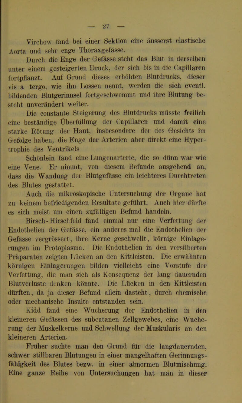 Virchow fand bei einer Sektion eine äusserst elastische Aoi-ta und sehr enge Thoraxgefässe. Durcli die Enge der Gefässe steht das Blut in derselben unter einem gesteigerten Druck, der sich bis in die Capillaren fortpflanzt. Auf Grund dieses erhöhten Blutdrucks, dieser vis a tergo, wie ihn Lossen nennt, werden die sich eventl. bildenden ßlulgerinnsel fortgeschwemmt und ihre Blutimg be- steht unverändert weiter. Die constante Steigerung des Blutdrucks müsste freilich eine beständige Überfüllung der Capillaren und damit eine starke Rötung der Haut, insbesondere der des Gesichts im Gefolge haben, die Enge der Arterien aber direkt eine Hyper- trophie des Ventrikels Schünlein fand eme Lungenarterie, die so düim war wie eine Vene. Er nimmt, von diesem Befunde ausgehend an, dass die Wandung der Blutgefässe ein leichteres Durchtreten des Blutes gestattet. Auch die mikroskopische Untersuchung der Organe hat zu keinem betfiedigeiiden Resultate geführt. Auch hier dttifte es sich meist um einen zufälligen Befund handehi. Birsch-Hirschfeld fand einmal nur eine Verfettung der Endothelieu der Gefässe. ein anderes mal die Endothelien der Gefässe vergrössert, ihre Kerne geschwellt, körnige Einlage- rungen im Protoplasma. Die Endothelien in den versilberten Präparaten zeigten Lücken an den Kittleisten. Die erwähnten körnigen Einlagerungen bilden vielleicht eine Voistufe der Verfettung, die man sich als Konsequenz der lang dauernden Blutverluste denken könnte. Die Lücken in den Kittleisten dürften, da ja dieser Befund allein dasteht, durch chemische oder mechanische Insulte entstanden sein. Kidd fand eine Wucherung der Endothelien in den kleineren Gelassen des subcutanen Zellgewebes, eine Wuche- rung der Muskelkerne und Schwellung der Muskularis an den kleineren Arterien. Früher suchte man den Grund für die langdauernden, schwer stillbaren Blutungen in einer mangelhaften Gerinnungs- fähigkeit des Blutes bezw. in einer abnormen Blutmischimg. Eine ganze Reihe von Untersuchungen hat man in dieser