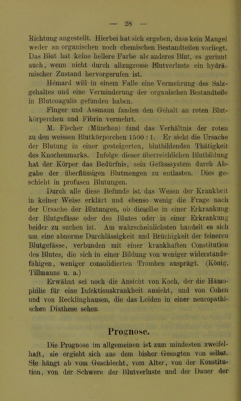 Richtung augestellt. Hierbei hat sich ergeben, dass kein Mangel weder an organischen noch chemischen Bestandteilen vorliegt. Das Blut hat keine hellere Farbe als anderes Blut, es gerimit auch, wenn nicht durch allzugrosse Blutverluste ein li3^drä- mischer Zustand hervorgerufeii ist. Hemard will in einem Falle eine Vermehrung des Salz- gehaltes und eine Verminderung der organischen Bestandteile in Blutcoagulis gefunden haben. Finger und Assmaun fanden den Gehalt an roten Blut- körperchen und Fibrin vermehrt. M. Fischer (München) fand das Verhältnis der roten zu den weissen Blutkörperchen 1500 :1. Er sieht die Ursache der Blutung in einer gesteigerten, blutbildenden Thätigkeit des Knochenmarks. Infolge dieser überreichlichen Blutbildung hat der Körper das Bedürftiis, sein Gefässsystem durch Ab- gabe der überflüssigen Blutmengen zu entlasten. Dies ge- schieht in profusen Blutungen. , Durch alle diese Befunde ist das Wesen der Krankheit in keiner Weise erklärt und ebenso wenig die Frage nach der Ursache der Blutungen, ob dieselbe in einer Erkrankung der Blutgefässe oder des Blutes oder m einer Eh'krankung beider zu suchen ist. Am walirscheiulichsten handelt es sich um eine abnorme Durchlässigkeit und Brüchigkeit der feineren Blutgefässe, verbunden mit einer krankliaften Constitution des Blutes, die sich in einer Bildung von weniger widerstands- fähigen, weniger consolidierteu Tromben ausprägt. (König, Tillmanns u. a.) Erwähnt sei noch die Ansicht von Koch, der die Hämo- philie für eine Infektionskrankheit ansieht, und von Cohen und von Recklinghausen, die das Leiden in einer neuropathi- schen Diathese sehen. Proi^nose. Die Prognose im allgemeinen ist zum mindesten zweifel- haft, sie ergiebt sich aus dem bisher- Gesagten von selbst. Sie hängt ab vom Geschlecht, vom Alter, von der Konstitu- tion, von der Schwere der Blutverluste und der Dauer der