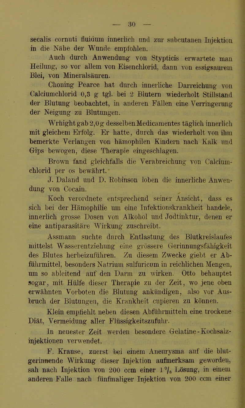 secalis cornuti fluiäum innerlich und zur snbcutanen Injektion in die Nähe der Wunde empfohlen. Auch durch Anwendung von Stypticis erwartete man Heilung, so vor allem von Eisenclüorid, dann von essigsaurem Blei, von Mineralsäuren. Choning Pearce hat durch innerliche Darreichung von Calciumchlorid 0,3 g tgl. hei 2 Blutern wiederholt Stillstand der Blutung beobachtet, in anderen Fällen eine Verringerung der Neigung zu Blutungen. Wrhight gab 2,0 g desselbenMedicamentes täglich innerlich mit gleichem Erfolg. Er hatte, durch das wiederholt von ihm bemerkte Verlangen von hämophilen Kindern nach Kalk und Gips bewogen, diese Therapie eingeschlagen. BroAvn fand gleichfalls die Verabreichung von Calcium- chlorid per OS bewährt. J. Daland und D. Robinson loben die innerliche Anwen- dung von Cocain. Koch verordnete entsprechend seiner Ansicht, dass es sich bei der Hämophilie um eine Infektionski’ankheit handele, innerlich grosse Dosen von Alkohol und Jodtinktur, denen er eine antiparasitäre Wirkung zuschreibt. Assmann suchte durch Entlastung des Blutkreislaufes mittelst Wasserentziehung eine grössere Gerinnungsfähigkeit des Blutes herbeizuführen. Zu diesem Zwecke giebt er Ab- führmittel, besonders Natrium sulfuricum in reichlichen Mengen, um so ableitend auf den Darm zu wirken. Otto behauptet sogar, mit Hülfe dieser Therapie zu der Zeit, wo jene oben erwähnten Vorboten die Blutung ankündigen, also vor Aus- bruch der Blutungen, die Krankheit cupieren zu können. Klein empfiehlt neben diesen Abführmitteln eine trockene Diät, Vermeidung aller Flüssigkeitszufiihr. In neuester Zeit werden besondere Gelatine - Kochsalz- injektionen verwendet. F. Krause, zuerst bei einem Aneurysma auf die blut- gerinnende Wirkung dieser Injektion aufmerksam geworden, sah nach Injektion von 200 ccm einer 1 Lösung, in einem anderen Falle nach fünfmaliger Injektion von 200 ccm einer