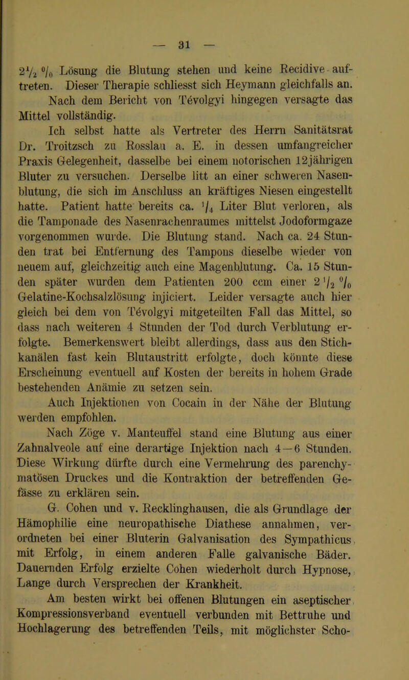 2Vi ®/o Lösung die Blutung stehen und keine Recidive auf- treten. Dieser Therapie schliesst sich Heymann gleichfalls an. Nach dem Bericht von Tevolgyi hingegen versagte das Mittel vollständig. Ich selbst hatte als Vertreter des Herrn Sanitätsrat Dr. Troitzsch zu Rosslau a. E. in dessen umfangreicher Praxis Gelegenheit, dasselbe bei einem notorischen 12jährigen Bluter zu versuchen. Derselbe litt an einer schweren Nasen- blutung, die sich im Anschluss an kräftiges Niesen eingestellt hatte. Patient hatte bereits ca. '/4 Liter Blut verloren, als die Tamponade des Nasenrachenraumes mittelst Jodoformgaze vorgenommen wurde. Die Blutung stand. Nach ca. 24 Stun- den trat bei Entfernung des Tampons dieselbe wieder von neuem auf, gleichzeitig auch eine Magenblutung. Ca. 15 Stun- den später wurden dem Patienten 200 ccm einer 2 '/2 **/o Gelatine-Kochsalzlösung injiciert. Leider versagte auch hier gleich bei dem von Tdvolgyi mitgeteüten Fall das Mittel, so dass nach weiteren 4 Stunden der Tod durch Verblutung er- folgte. Bemerkenswert bleibt allerdings, dass aus den Stich- kanälen fast kein Blutaustritt erfolgte, doch könnte diese Erscheinung eventuell auf Kosten der bereits in hohem Grade bestehenden Anämie zu setzen sein. Auch Injektionen von Cocain in der Nähe der Blutung werden empfohlen. Nach Zöge v. Manteuffel stand eine Blutung aus einer Zahnalveole auf eine derartige Injektion nach 4—6 Stunden. Diese Wirkung dürfte durch eine Vermehrung des parenchy- matösen Druckes und die Kontraktion der betreffenden Ge- fässe zu erklären sein. G. Cohen und v. Recklinghausen, die als Grundlage der Hämophilie eine neuropathische Diathese annahmen, ver- ordneten bei einer Bluterin Galvanisation des Sympathicus, mit Erfolg, in einem anderen Falle galvanische Bäder. Dauernden Erfolg erzielte Cohen wiederholt durch Hypnose, Lange durch Versprechen der Krankheit. Am besten wirkt bei offenen Blutungen ein aseptischer, Kompressions verband eventuell verbunden mit Bettruhe und Hochlagerung des betreffenden Teils, mit möglichster Scho-