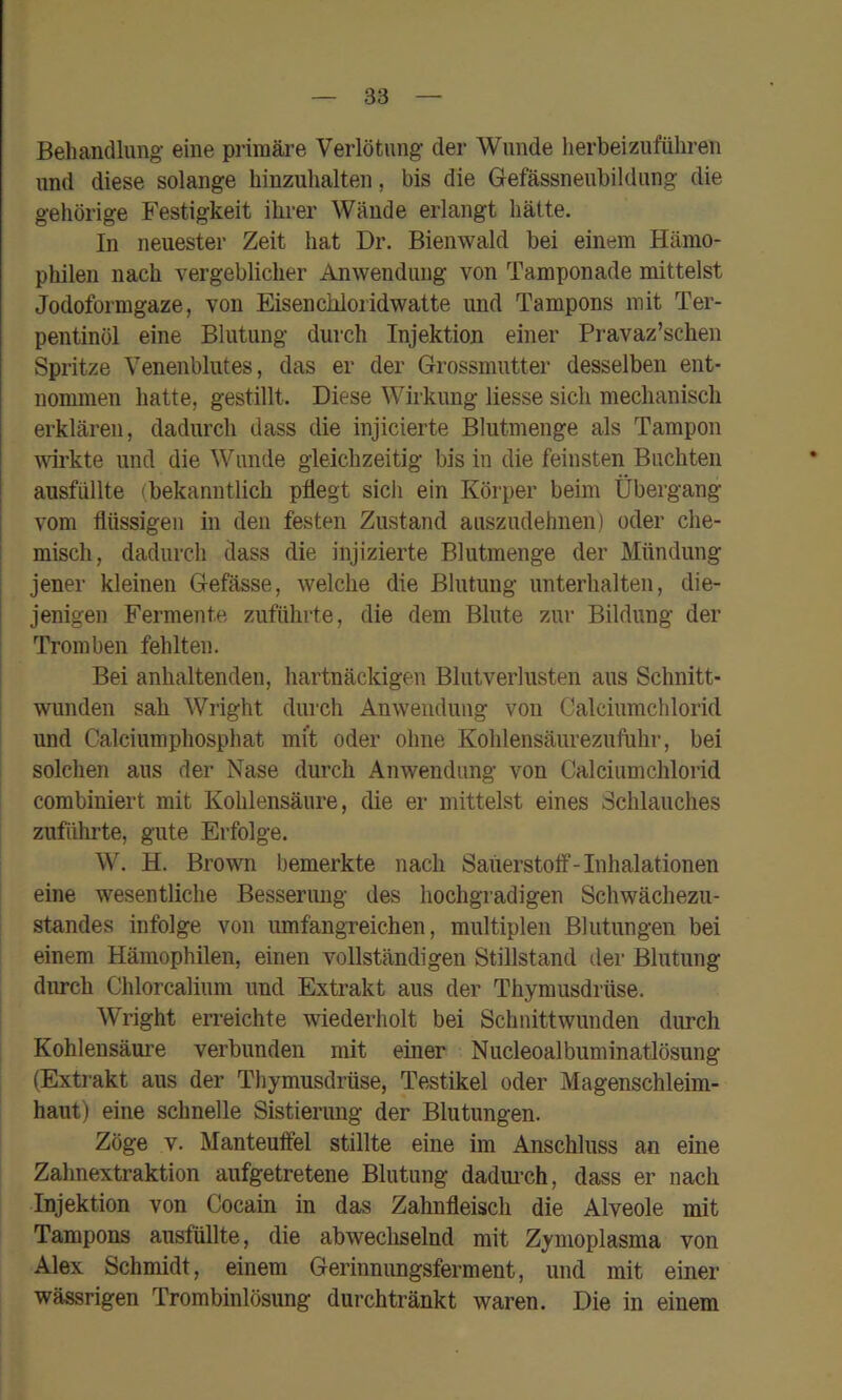 Behandlung eine primäre Verlötung der Wunde herbeizuführen und diese solange hinzuhalten, bis die Gefässneubildung die gehörige Festigkeit ihrer Wände erlangt hätte. In neuester Zeit hat Dr. Bienwalcl bei einem Hämo- philen nach vergeblicher Anwendung von Tamponade mittelst Jodoformgaze, von Eisenchloridwatte und Tampons mit Ter- pentinöl eine Blutung durch Injektion einer Pi-avaz’schen Spritze Yenenblutes, das er der Grossmutter desselben ent- nommen hatte, gestillt. Diese Wirkung Hesse sich mechanisch erklären, dadurch dass die injicierte Blutmenge als Tampon wkte und die Wunde gleichzeitig bis in die feinsten Buchten ausfüllte (bekanntlich pflegt sich ein Körper beim Übergang vom flüssigen in den festen Zustand auszudehnen) oder che- misch, dadurch dass die injizierte Blutmenge der Mündung jener kleinen Gefässe, welche die Blutung unterhalten, die- jenigen Fermente zuführte, die dem Blute zur Bildung der Tromben fehlten. Bei anhaltenden, hartnäckigen Blutverlusten aus Schnitt- wunden sah Wright durch Anwendung von Calciumchlorid und Calciumphosphat mit oder ohne Kohlensäurezufuhr, bei solchen aus der Nase durch Anwendung von Calciumchlorid combiniert mit Kohlensäure, die er mittelst eines Schlauches zuführte, gute Erfolge. W. H. Brown bemerkte nach Saüerstotf-Inhalationen eine wesentliche Besserung des hochgradigen Schwächezu- standes infolge von umfangreichen, multiplen Blutungen bei einem Hämophilen, einen vollständigen Stillstand der Blutung diu-ch Chlorcalium und Extrakt aus der Thymusdrüse. Wright erreichte wiederholt bei Schnittwunden durch Kohlensäure verbunden mit einer Nucleoalbuminatlösung (Extrakt aus der Thymusdrüse, Testikel oder Magenschleim- haut) eine schnelle Sistierimg der Blutungen. Zöge V. Manteuffel stillte eine im Anschluss an eine Zahnextraktion aufgetretene Blutung dadm’ch, dass er nach Injektion von Cocain in das Zahnfleisch die Alveole mit Tampons ausfüllte, die abwechselnd mit Zymoplasma von Alex Schmidt, einem Gerinnungsferment, und mit einer wässrigen Trombinlösung durchtränkt waren. Die in einem