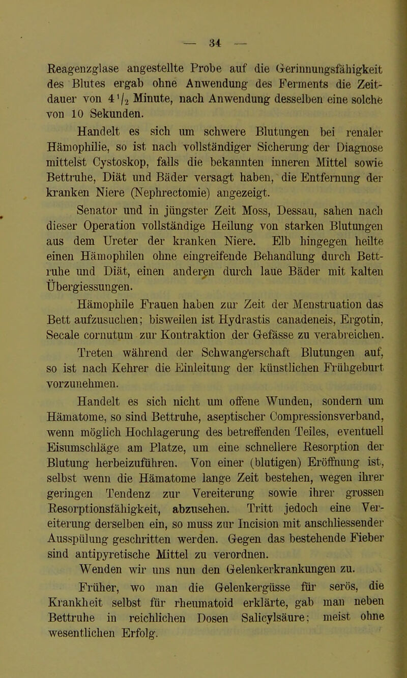 ßeagenzglase angestellte Probe auf die Grerinnungsfähigkeit des Blutes ergab ohne Anwendung des Ferments die Zeit- dauer von 4'/2 Minute, nach Anwendung desselben eine solche von 10 Sekunden. Handelt es sich um schwere Blutungen bei renaler Hämophilie, so ist nach vollständiger Sicherung der Diagnose mittelst Cystoskop, falls die bekaimten inneren Mittel sowie Bettruhe, Diät und Bäder versagt haben, die Entfernung der kranken Niere (Neplmectomie) angezeigt. Senator und in jüngster Zeit Moss, Dessau, sahen nach dieser Operation vollständige Heilung von starken Blutungen aus dem Ureter der ki’anken Niere. Elb hingegen heüte einen Hämophilen ohne eingreifende Behandlung durch Bett- ruhe mid Diät, einen anderen durch laue Bäder mit kalten Übergiessungen. Hämophile Frauen haben zur Zeit der Menstruation das Bett aufzusuchen; bisweilen ist Hydrastis canadeneis, Ergotin, Secale cornutum zur Kontraktion der Oefässe zu verabreichen. Treten während der Schwangerschaft Blutungen auf, so ist nach Kehrer die Einleitung der künstlichen Fi-ühgeburt vorzunehmen. Handelt es sich nicht um offene Wunden, sondern um Hämatome, so sind Bettruhe, aseptischer Compressionsverband, wenn möglich Hochlagerung des betreffenden Teiles, eventuell Eisumscliläge am Platze, um eine schnellere Resorption der Blutung herbeiznführen. Von einer (blutigen) Eröffnung ist, selbst wenn die Hämatome lange Zeit bestehen, wegen ihrer geringen Tendenz zur Vereiterung sowie ihrer grossen Resorptionsfähigkeit, abzuseheu. Tritt jedoch eine Ver- eiterung derselben ein, so muss zur Incision mit anschliessender Ausspülung geschritten werden, (regen das bestehende Fieber sind antipyretische Mittel zu verordnen. Wenden wir uns nun den Gelenkerkranlmngen zu. Früher, wo man die Gelenkergüsse füi’ serös, die Krankheit selbst für rhenmatoid erklärte, gab man neben Bettruhe in reichlichen Dosen Salicylsäure; meist ohne wesentlichen Erfolg.